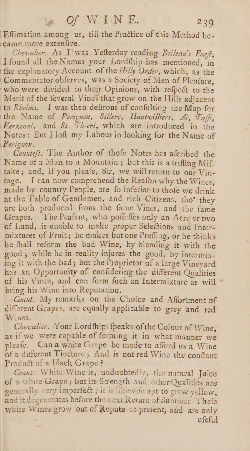 se Of WINE. 229 a | Eftimation among us, till the Practice of this Method be- (Came. more extenfive. Chevalier. As T'was Yefterday reading Boileau’s Feaft, I found ail the Names your Lordfhip has mentioned, in ‘the explanatory Account of the Hi//y Order, which, as the ‘Commentator oblerves, was a Society of Men of Pleafure, who were divided in their Opinions, with refpeét to the Merit of the feveral Vines that grow on the Hills adjacent (to Rheims. 1 was then defirous of confulting the Map for ithe Name of Perignon, Sillery, Hautvilliers, Ai, Taff, Verzenai, and St. Thieri, which are introduced in the Notes: But I loft my Labour in looking for the Name of Perignon. . Countefs. The Author of thofe Notes has afcribed the Name of a Man to a Mountain ; but this is a trifling Mif- take; and, if you pleafe, Sir, we will return to our Vin- tage. [can now comprehend the Reafon why the Wines, made by country People, are fo inferior to thofe we drink at the Table of Gentlemen, and rich Citizens, tho’ they are both produced from the fame Vines, and the fame Grapes. ‘The Peafant, who poflefies only an Acre or two of Land, is unable to make proper Selections and Inter- mixtures of Fruit; he makes but one Prefling, or he thinks he fhall reform the bad Wine, by blending it with the ‘good ; while hein reality injures the good, by intermix- ing it with the bad; but the Proprietor of a large Vineyard has an Opportunity of confidering the different Qualities of his Vines, and can form fuch an Intermixture as will * bring his Wine into Reputation. Count. My remarks on the Choice and Affortment of different Grapes, are equally applicable to grey and red W ines. | Chevalier. Your Lordfhips fpeaks ofthe Colour of Wine, asif we were capable of forming it in what manner we pleafe. Cana white Grape be made-to afford us a Wine of a different Tincture ; And is not red Wine the conftant Produét of a black Grape? Count. White Wine is, undoubted!y, the natural Juice of a white Grape; but its Strength and other Qualities are generally very imperfect ; it is likewife apt to grow yellow, and it degenerates before the next Return of Summer, Uhefe white Wines grow out of Repute at-prefent, and are only | ufeful