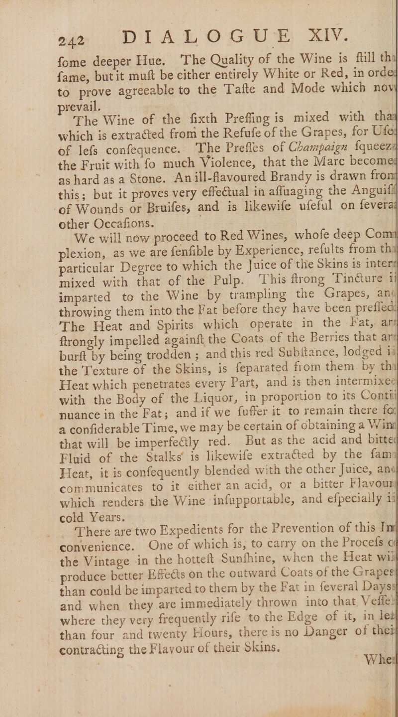 ie DIS EO GE HN fome deeper Hue. The Quality of the Wine is fill thal fame, but it muft be either entirely White or Red, in ordeq to prove agreeable to the Tafte and Mode which novj prevail. | The Wine of the fixth Prefling is mixed with thay which is extracted from the Refufe of the Grapes, for Ufed of lefs confequence. The Prefles of Champaign iqueez the Fruit with fo much Violence, that the Marc becom as hard as a Stone. Anill-flavoured Brandy is drawn fron} this; but it proves very effectual in afluaging the Anguifil ‘of Wounds or Bruifes, and is likewife ufeful on fever other Occafions. We will now proceed to Red Wines, whofe deep Com plexion, as we are fenfible by Experience, refults from thi particular Degree to which the Juice of the Skins is inter mixed with that of the Pulp. This ftrong Tincture 1] imparted to the Wine by trampling the Grapes, ani throwing them into the Fat before they have been prefie The Heat and Spirits which operate in the Fat, ars ftrongly impelled againit the Coats of the Berries that ani burft by being trodden ; and this red Subftance, lodged ii the Texture of the Skins, is feparated from them. by thi Heat which penetrates every Part, and is then intermixer with the Body of the Liquor, in proportion to its Conti nuance in the Fat; and if we fufferit to remain there fa a confiderable Time, we may be certain of obtaining a Wini that will be imperfeétly red. But as the acid and bitte Fluid of the Stalks’ is likewife extracted by the fam) Heat, it is confequently blended with the other Juice, ano communicates to it either an acid, or a bitter Flavour which renders the Wine infupportable, and efpeciaily 11 cold Years. There are two Expedients for the Prevention of this I convenience. One of which is, to carry on the Procefs a the Vintage in the hotteft Sunfhine, when the Heat wil produce better Efeds on the outward Coats of the Grapes than could be imparted to them by the Fat in feveral Dayss and when they are immediately thrown into that, Vefñe? where they very frequently rife to the Edge of it, in let than four and twenty Hours, there is no Danger of thee contracting the Flavour of their Skins. al | Wher