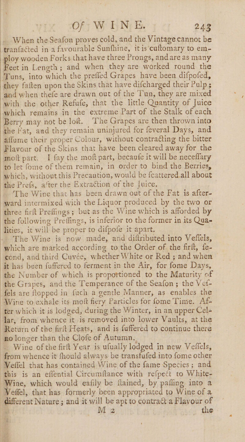 | DE MEN 121 24 … When the Seafon proves cold, and the Vintage cannot be _tranfacted in a favourable Sunfhine, it is cuftomary to em- | ploy wooden Forks that have three Prongs, andare as many | Feet in Length; and when they are worked round the Tons, into which the prefled Grapes have been difpofed, they faften upon the Skins that have difcharged their Pulp ; and when thefe are drawn out of the l'un, they are mixed with the other Refufe, that the little Quantity of Juice which remains in the extreme Part of the Stalk of each | Berry may not be loft. ‘The Grapes are then thrown into the Fat, and they remain uninjured for feveral Days, and aflume their proper Colour, without contra&amp;ting the bitter Flavour of the Skins that have been cleared away for the molt part. I fay the moft part, becanfe it will be neceflary to let fome of them remain, in order to bind the Berries, which, without this Precaution, would be fcattered all about the Prefs, after the Extraction of the Juice. |. The Wine that has been drawn out of the Fat is after- ward intermixed with the Liquor produced by the two or | three firft Prefiings; but as the Wine which is afforded by the following Preflings, is inferior to the former in its Qua= Iities, it will be proper to difpofe it apart. à The Wine is now made, and diftributed into Vefiels, which are marked according to the Order of the firft, fe- | cond, and third Cuvée, whether White or Red ; and when © it has been fuffered to ferment in the Air, for fome Days, the Number of which is proportioned to the Maturity of the Grapes, and the Temperance of the Seafon; the Vet- fels are topped in fuch a gentle Manner, as enables the Wine to exhale its moft fiery Particles for fome Time. Af- ter which it is lodged, during the Winter, in an upper Cel- lar, from whence it is removed into lower Vaults, at the Return of the firft Heats, and is fuffered to continue there no longer than the Clofe of Autumn, | Wine of the firft Year is ufually lodged in new Veffels, from whence it fhould always be transfufed into fome other Weffel that has contained Wine of the fame Species ; and this is an eflential Circumftance with refpect to White- ae which would eafily be ftained, by pafling. into a Veffel, that has formerly been appropriated to Wine of a different Nature ; and it will be apt to contrat a Flavour of