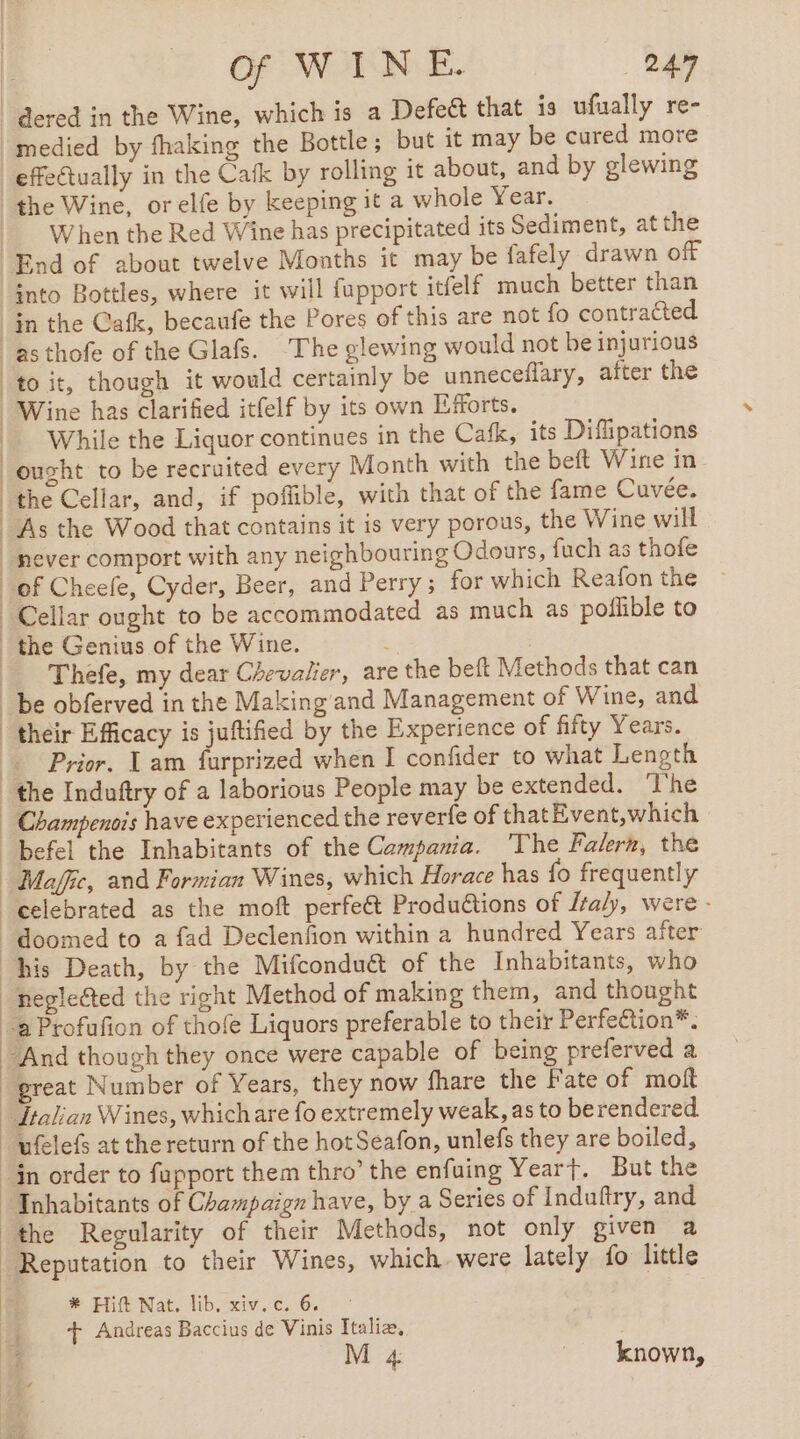 OF WOTNLE. 24 medied by fhaking the Bottle ; but it may be cured more When the Red Wine has precipitated its Sediment, at the into Bottles, where it will fupport itfelf much better than as thofe of the Glafs. The glewing would not be injurious to it, though it would certainly be unneceflary, after the Wine has clarified itfelf by its own Efforts. While the Liquor continues in the Cafk, its Difipations ought to be recruited every Month with the beft Wine in the Cellar, and, if poffible, with that of the fame Cuvée. As the Wood that contains it is very porous, the Wine will never comport with any neighbouring Odours, fuch as thofe Thefe, my dear Chevalier, are the beft Methods that can Prior. Lam furprized when I confider to what Length befel the Inhabitants of the Campania. ‘The Falern, the doomed to a fad Declenfion within a hundred Years after his Death, by the Mifcondu&amp; of the Inhabitants, who negle@ed the right Method of making them, and thought Inhabitants of Champaign have, by a Series of Induftry, and the Regularity of their Methods, not only given a * Hitt Nat. lib, xiv.c. 6 | + Andreas Baccius de Vinis Italia,