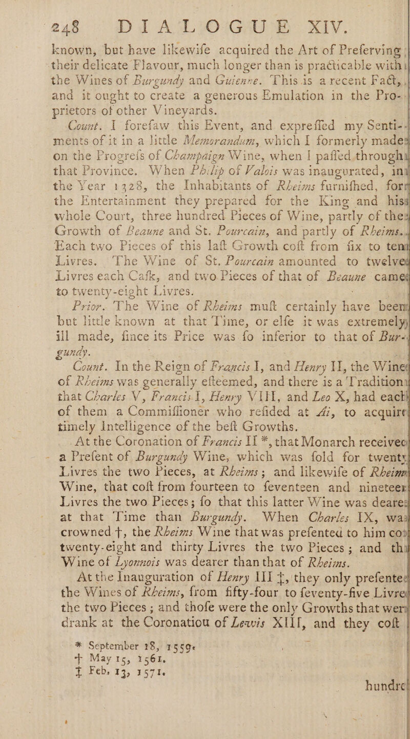 } known, but have likewife acquired the Art of Preferving | the Wines of Burgundy and Guienre. This is a recent Fa@, , prietors of other Vineyards. Count. I forefaw this Event, and expreffled my Senti-4 ments of it in a little Memenandun, which I formerly made on the Progreis of Champaign Wine, when | pafied through that Province. When Péikg of Valois was inaugurated, in the Year 1328, the Inhabitants of Rhezms furnifhed, form the Entertainment they prepared for the King and his whole Court, three hundred Pieces of Wine, par of the Growth of Beaune and St. Pourcain, and partly of Rheims. Each two Pieces of this laft Growth coft from fix to ten Livres. ‘The Wine of St. Peurcaiz amounted to twelved Livres each Cafk, and two Pieces of that of Beaune came to twenty-eight Livres. Prior. The Wine of Rheims mutt certainly ae been! but little known at that Time, or elfe it was extremely ill made, fince its Price was fo inferior to that of Bur- gundy. Count. In the Reign of Francis I, and Henry Il, the Wine of Rheims was generally efteemed, ‘and there is a Tradition | that Charles V, Francis 1, Henry VITE, and Leo X, had each} of them a Commies: who refided at 47, to acquire timely Intelligence of the beft Growths. _At the Coronation of Francis II *, that Monarch receive a Prefent of Burgundy Wine, which was fold for twenty! Livres the two Pieces, at Rheims; and likewife of Rheim Wine, that coft from fourteen to feventeen and nineteer Livres the two Pieces; fo that this latter Wine was deares at that Time than burgundy. When Charles IX, way crowned f, the Rheims Wine that was prefented to him coil twenty-eight and thirty Livres the two Pieces; and thi Wine of Lyonnvis was dearer than that of Rheims. | At the Inauguration of Henry III Ÿ, they only prefentee! the Wines of Rbeims, from fifty-four to feventy-five Livre} the two Pieces ; and thofe were the only Growths that weril drank at the Coronatiou of Leawis XII, and they coft | * September 18, 1569e + May to, or À Feb, 13, 157