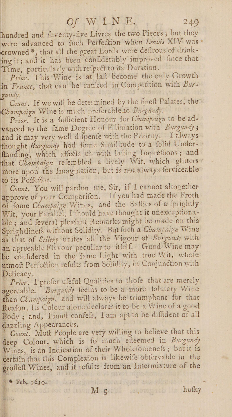 hundred and feventy-five Livres the two Pieces ; but they were advanced to fuch Perfe&amp;tion when Leas XIV was crowned *, that all the great Lords were defirous of drink- ing it; and it has been confiderably improved fince that ‘Time, particularly with refpect to its Duration. Prior, This Wine is ‘at laft become the only Growth in France, that can be’ ranked in Competition with Bur- gundy. | OF FX D Count. If we will be determined by the fineft Palates, the Champaign Wine is much preferable to Burgundy. | Prior. It is a fufficient Honour for Champaign to be ad- vanced to the fame Degree of Hilimation with Burgundy ; and it may very well difpenfe with the Priority. 1 always thought Burgundy had fome Similitude toa folid Under- flanding, which affe@s us with lafting Imprefions ; and ‘more upon the Imagination, but is not always ferviceable to its Poffeffor. | Count. You will pardon me, Sir, if I cannot altogether approve of your Comparifon. Ifyou had made the Froth Of fome Champaign Wines, and the Sallies of a {prightly Wit, your Parallel, Ifhould have thought it unexceptiona- ble ; and feveral pleafant Remarks might be made on this Sprightlinefs without Solidity. But fuch a Champaign Wine as that of Si/ery unites all the Vigour of Burgundy with an agreeable Flavour peculiar to itfelf. Good Wine may be confidered in the fame Light with true Wit, whofe utmoft Perfe@ion refults from Solidity, in Conjunction with Delicacy. | | Prior. l'prefer ufeful Qualities to thofe that are merely agereable. Burgandy feems to be a more falutary Wine than Champaign, and will always be triumphant for that Reafon. Its Colour alone declaresit to be a Wine of a good Body ; and, Imuft confefs, Iam aptto be diffident of all dazzling Appearances. ~ Count. Mott Péople are very willing to believe that this deep Colour, which is fo much efteemed in Burgundy Wines, isan Indication of their Wholefomenefs ; but it is Certain that this Complexion is likewife obfervable in the groffeft Wines, and it refults from an Intermixture of the À * Feb, 1610+ M 5: i aif hufky RS: t ~