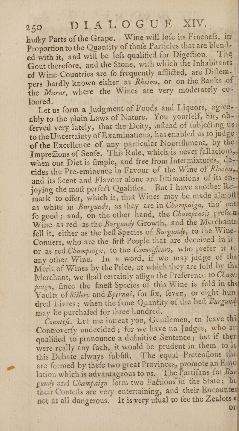 ot gu TTC UN. hufky Parts ofthe Grape. Wine will lofe its Finenefs, in | Proportion to the Quantity of thofe Particles that are blend- ed with it, and will be lefs qualified for Digeftion. The Gout therefore, and the Stone, with which the Inhabitants of Wine-Countries are fo frequently afflitted, are Diftem- | pers hardly known either at Rheims, or on the Banks of the Marne, where the Wines are very moderately co- | loured. ss Let us form a Judgment of Foods and Liquors, agree ably to the plain Laws of Nature. You yourfelf, Sir, ob-. ferved very lately, that the Deity, inftead of fubjeéting us: to the Uncertainty of Examinations, has enabled us to judge: of the Excellence of any particular Nourifhment, by the: Impreffions of Senfe. This Rule, which-is never fallacious,, when our Diet is fimple, and free from Intermixtures,, de-- cides the Pre-eminence in Favour of the Wine of Rheims,s and its Scent and Flavour alone are Intimations of its ens. joying the moft perfect Qualities. But I have another Re mark to offer, which is, that Wines’ may.be made almoft] as white in Burgundy, as they are in Champaign, tho” nob) fo good; and, on the other hand, the Champenois preis æ Wine as red as the Burgundy Growth, and the Merchants: {ell it, either as the beft Species of Burgundy, to the Wine: Conners, who are the firft People that are deceived in it or as red Champaign, to the Connoiffeurs, who prefer it te any other Wine. In a word, if we may judge of the Merit of Wines by the Price, at which they are fold by the Merchant, we fhall certainly affign the Preference to Cham paien, fince the fineft Species of this Wine is fold in the Vaults of Si/ery and Epernai, for fix, feven, or eight hunj dred Livres; when the fame Quantity of the beft Burguxz may be purchafed for three hundred. Countefs. Let me intreat you, Gentlemen, to leave thi Controverfy undecided ; for we have no Judges, who ar qualified to pronounce a definitive Sentence ; but if ther were really any fuch, it would be prudent in them to le this Debate always fubfift. The equal Pretenfions tha are formed by thefe two great Provinces, promote an Em lation which is advantageous tous. The Bastifane for Bur gundy and Champaign form two F actions in the State; bu their Contefts are very entertaining, and their Encounte not at all dangerous. It is very ufual to fee the Zealots € or CRI