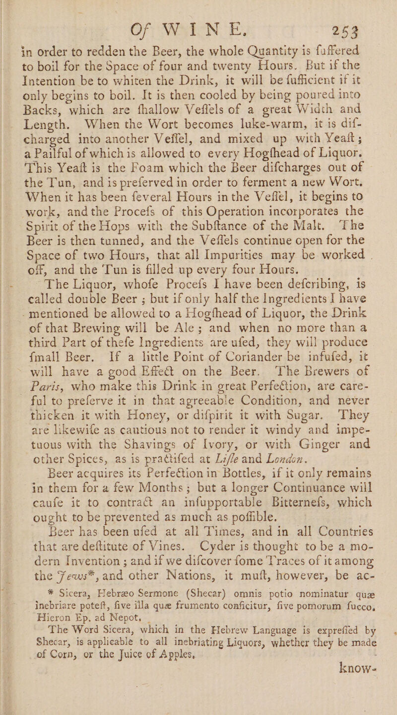 in order to redden the Beer, the whole Quantity is fuffered to boil for the Space of four and twenty Hours. But if the Intention be to whiten the Drink, it will be fufficient if it only begins to boil. It is then cooled by being poured into Backs, which are fhallow Veflels of a great Width and Length. When the Wort becomes luke-warm, it is dif- charged into another Veffel, and mixed up with Yeait; a Pailful of which is allowed to every Hogfhead of Liquor. This Yeait is the Foam which the Beer difcharges out of © the Tun, and is preferved in order to ferment a new Wort, When it has been feveral Hours inthe Vefiel, it begins to work, andthe Procefs of this Operation incorporates the Spirit of the Hops with the Subftance of the Malt. ‘The Beer is then tunned, and the Veffels continue open for the Space of two Hours, that all Impurities may be worked . off, and the ‘Tun is filled up every four Hours. ‘The Liquor, whofe Procefs I have been defcribing, is called double Beer ; but if only half the Ingredients I have . mentioned be allowed to a Hogfhead of Liquor, the Drink of that Brewing will be Ale; and when no more than a third Part of thefe Ingredients are ufed, they will produce {mall Beer. If a little Point of Coriander be infufed, it will have a good Effect on the Beer. The Brewers of Paris, who make this Drink in great Perfeétion, are care- - ful to preferve it in that agreeable Condition, and never thicken it with Honey, or difpirit it with Sugar. They are likewile as cautious not to render it windy and impe- tuous with the Shavings of Ivory, or with Ginger and other Spices, as is prattifed at Lifle and London. Beer acquires its Perfection in Bottles, if it only remains in them for a few Months; but a longer Continuance will caufe it to contract an infupportable Bitternefs, which ought to be prevented as much as poflible. eer has been ufed at all Times, and in all Countries that are deftitute of Vines. Cyder is thought to be a mo- dern Invention ; and if we difcover fome Traces of it among the Fews*,and other Nations, it muft, however, be ac- * Sicera, Hebræo Sermone (Shecar) omnis potio nominatur quæ inebriare poteft, five illa que frumento conficitur, five Hieron Ep, ad Nepot, _ The Word Sicera, which in the Hebrew Language is exprefied by Shecar, is applicable to all inebriating Liquors, whether they be made of Corn, or the Juice of Apples, pomorum fucco, know-