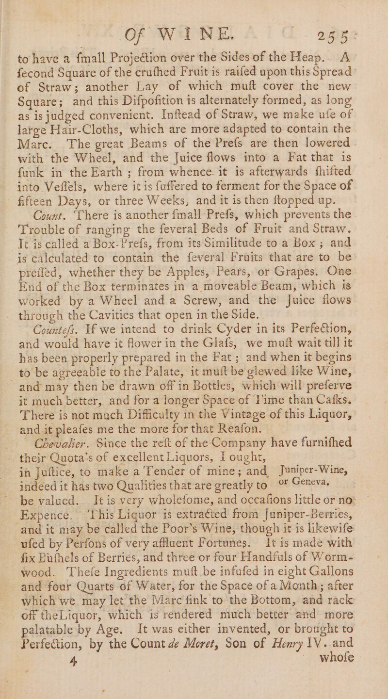 Of WINE. 2 DR? to have a {mall Projection over the Sides of the Heap.. A fecond Square of the crufhed Fruit is raifed upon this Spread of Straw; another Lay of which muft cover the new Square; and this Difpofition is alternately formed, as long as is judged convenient. Inftead of Straw, we make ufe of latge Hair-Cloths, which are more adapted to contain the Marc. The great Beams of the Prefs are then lowered with the Wheel, and the Juice flows into a Fat that 1s funk in the Earth ; from whence. it is afterwards fhifted into Veffels, where it is fuffered to ferment for the Space of fifteen Days, or three Weeks, and it is then flopped up. Count. ‘There is another {mall Prefs, which prevents the Trouble of ranging the feveral Beds of Fruit and Straw. Tt is called a Box-Prefs, from its Similitude to a Box ; and is calculated to contain the feveral Fruits that are to be preffed, whether they be Apples, Pears, or Grapes. One End of the Box terminates in a moveable Beam, which is worked by a Wheel and a Screw, and the Juice flows through the Cavities that open in the Side. Courtes. If we intend to drink Cyder in its Perfection, and would have it flower in the Glafs, we muft wait till it has been properly prepared in the Fat ; and when it begins _ to be agreeable to the Palate, it muit be glewed like Wine, and may then be drawn off in Bottles, which will preferve it much better, and for a longer Space of Time than Cafks. There is not much Difficulty in the Vintage of this Liquor, and it pleafes me the more for that Reafon. _ Chevalier. Since the reft of the Company have furnifhed their Quota’s of excellent Liquors, I ought, in Juftice, to make a’Tender of mine; and, Juniper-Wine, indeed it has two Qualities that are greatly to oF Geneva. be valued. It is very wholefome, and occafions little or no: Expence. This Liquor is extraéted from Juniper-Berries, and it may be called the Poor’s Wine, though it is likewife ufed by Perfons of very affluent Fortunes. It is made with fix Bufhels of Berries, and three or four Handruls of Worm- wood. Thefe Ingredients muft be infufed in eight Gallons and four Quarts of Water, for the Space of a Month; after which we may let the Marc fink to the Bottom, and rack off theLiquor, which is rendered much better and more palatable by Age. It was either invented, or brought to Perfetion, by the Count de Moret, Son of Henry IV. and ae whofe