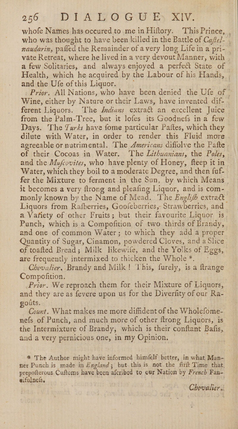 2566: DIALOGUE, XIV. whofe Names has occured to me in Hifory. This Prince, , who was thought to have been killed in the Battle of Cafe/- , naudarin, pafied the Remainder of avery long Life in a pri- vate Retreat, where he lived in a very devout Manner, with a few Solitaries, and always enjoyed a perfect State of Health, which he acquired by the Labour of his Hands, , | and the Ufe of this Liquor. ; | : Prior. All Nations, who have been denied the Ufe of Wine, either by Nature or their Laws, have invented dif- ferent Liquors. The Jndians extra&amp; an excellent Juice from the Palm-Tree, but it lofes its Goodnefs ina few Days. The Turks have fome particular Paftes, which they dilute with Water, in order to render this Fluid more . agreeable or nutrimental. The Americans difiolve the Pafte of their Cocoas in Water. The Lithuanians, the Poles, and the Mu/covites, who have plenty of Honey, fteep it in Water, which they boil to a moderate Degree, and then fuf- | fer the Mixture to ferment in the Sun, by which Means _ it becomes a very ftrong and pleafing Liquor, and is com- monly known by the Name of Mead. ‘The Engl extra Liquors from Rafberries, Gooleberries,- Strawberries, and a Vañiety of other Fruits; but their favourite Liquor 1s Punch, which is a Compofition of two. thirds of Brandy, and one of common Water; to which they add a proper Quantity of Sugar, Cinamon, powdered Cloves, and a Slice of toafted Bread; Milk likewife, and the Yolks of Eggs, are frequently intermixed to thicken the Whole*. : Chevalier, Brandy and Milk! ‘This, furely, is a ftrange Compofition. | Prior. We reproach them for their Mixture of Liquors, and they are as fevere upon us for the Diverfity of our Ra- oûts. | | î Count. What makes me more diffident of the Wholefome- nefs of Punch, and much more of other ftrong Liquors, is the Intermixture of Brandy, which is their conftant Batis, and a very pernicious one, in my Opinion. : * The Author might have informed himfelf better, in what Man- fier Punch is made in England; but this is not the firft Time that, prepofterous. Cuftoms have been afcribed to our Nation by French Fan- gifulncfs,