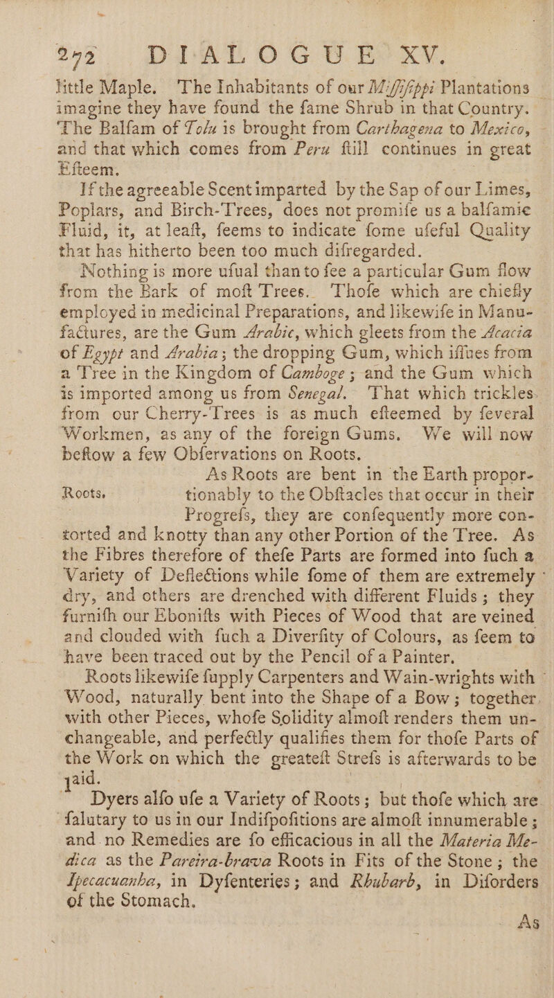 hep 2 DIALOG D E XV. little Maple. The Inhabitants of our M/:///pp7 Plantations : imagine they have found the fame Shrub in that Country. The Balfam of To/x is brought from Carthagena to Mexico, - and that which comes from Perw ftill continues in great Efteem. 3 If the agreeable Scentimparted by the Sap of our Limes, Poplars, and Birch-Trees, does not promife us a balfamie Fluid, it, at leaft, feems to indicate fome ufeful Quality that has hitherto been too much difregarded. Nothing is more ufual than to fee a particular Gum flow from the Bark of moft Trees. Thofe which are chiefly employed in medicinal Preparations, and likewife in Manu- factures, are the Gum Arabic, which gleets from the Acacia of Egypt and Arabia; the dropping Gum, which iffues from a Tree in the Kingdom of Camboge ; and the Gum which is imported among us from Senega/. That which trickles. from our Cherry-Trees is as much efteemed by feveral Workmen, as any of the foreign Gums. We will now beftow a few Obfervations on Roots. As Roots are bent in the Earth propor- Roots. tionably to the Obftacles that occur in their Progrefs, they are confequently more con- torted and knotty than any other Portion of the Tree. As the Fibres therefore of thefe Parts are formed into fuch a Variety of Defiections while fome of them are extremely : dry, and others are drenched with different Fluids; they furnifh our Ebonifts with Pieces of Wood that are veined and clouded with fuch a Diverfity of Colours, as feem to have been traced out by the Pencil of a Painter. Roots likewife fupply Carpenters and Wain-wrights with : Wood, naturally bent into the Shape of a Bow; together. with other Pieces, whofe Solidity almoft renders them un- changeable, and perfectly qualifies them for thofe Parts of the Work on which the greateit Strefs is afterwards to be aid. | | © Dyers alfo ufe a Variety of Roots; but thofe which are falutary to us in our Indifpofitions are almoft innumerable ; and no Remedies are fo efficacious in all the Mareria Me- dica as the Pareira-brava Roots in Fits of the Stone ; the Ipecacuanha, in Dyfenteries; and Rhubarb, in Diforders of the Stomach, AS