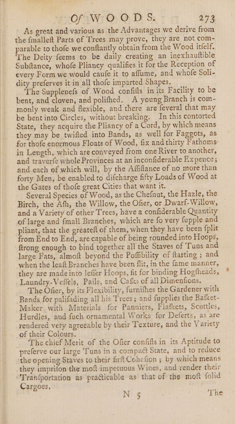 As great and various as the Advantages we derive from the fmalleft Parts of Trees may prove, they are not com- parable to thofe we conftantly obtain from the Wood itfelf. ‘The Deity feems to be daily creating an inexhauftible Subftance, whofe Pliancy qualifies it for the Reception of every Form we would caufe it to affume, and whofe Soli- dity preferves it in all thofe imparted Shapes. ‘The Supplenefs of Wood confifts in its Facility to be bent, and cloven, and polifhed. A young Branch is com- monly weak and flexible, and there are feveral that may be bent into Circles, without breaking. In this contorted State, they acquire the Pliancy of a Cord, by which means they may be twifted into Bands, as well for Faggots, as for thofe enormous Floats of Wood, fix and thirty F athoms- in Length, which are conveyed from one River to another, and traverfe whole Provinces at an inconfiderable Expence; and each of which will, by the Afiffance of no more than forty Men, be enabled to difcharge fifty Loads of Wood at the Gates of thofe great Cities that want it. — Several Species of Wood, as the Chefnut, the Hazle, the Birch, the Afh, the Willow, the Ofer, or Dwarf-Willow, and a Variety of other Trees, have a confiderable Quantity of large and fmall Branches, which are fo very fupple and _ pliant, that the greateft of them, when they have been fplit from End to End, are capable of being rounded into Hoops, ftrong enough to bind together all the Staves of Tuns and large Fats, almoft beyond the Poffibility of ftarting ; and when the leaft Branches have been flit, in the fame manner, — they are made into lefler Hoops, fit for binding Hogfheads, Laundry-Veffels, Pails, and Cafks of all Dimenfons. The Ofer, by its Flexibility, furnifhes the Gardener with Bands for palifading all his Trees; and fupplies the Bafket- Maker with Materials for Panniers, Flafkets, Scuttles, Hurdles, and fuch ornamental Works for Deferts, as are rendered very agreeable by their Texture, and the Variety _of their Colours. The chief Merit of the Ofier confifts in its Aptitude to preferve our large Tuns ina compact State, and to reduce the opening Staves to their frft Cohefion ; by which means they imprifon the moft impetuous Wines, and render their “Tranfportation as ‘practicable as that of the moft folid Cargoes, | N § RUE 2