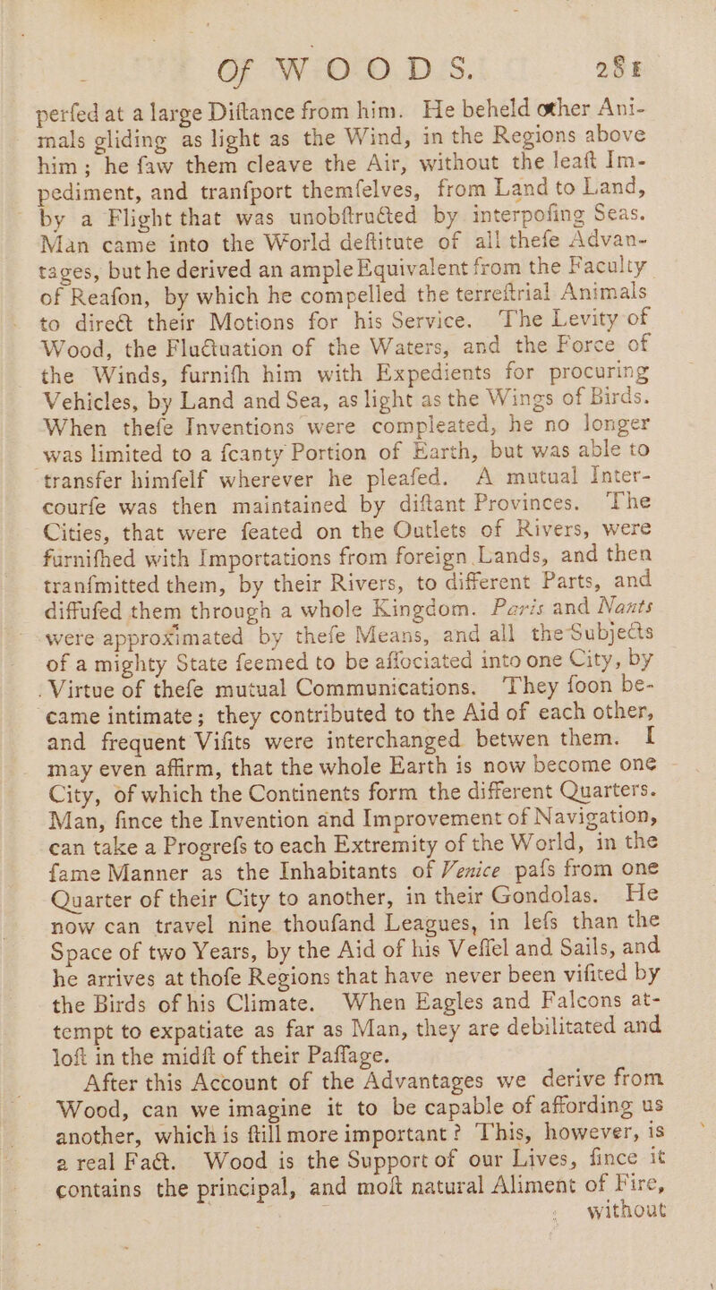 perfed at a large Diftance from him. He beheld other Ani- mals gliding as light as the Wind, in the Regions above him; he faw them cleave the Air, without the leaft Im- pediment, and tranfport themfelves, from Land to Land, by a Flight that was unobftruéted by interpofing Seas. Man came into the World deftitute of all thefe Advan- tages, but he derived an ample Equivalent from the Faculty of Reafon, by which he compelled the terreftrial Animals to direct their Motions for his Service. The Levity of Wood, the Fluétuation of the Waters, and the Force of the Winds, furnifh him with Expedients for procuring Vehicles, by Land and Sea, as light as the Wings of Birds. When thefe Inventions were compleated, he no longer was limited to a fcanty Portion of Earth, but was able to transfer himfelf wherever he pleafed. A mutual Inter- courfe was then maintained by diftant Provinces. The Cities, that were feated on the Outlets of Rivers, were furnifhed with Importations from foreign Lands, and then tranfmitted them, by their Rivers, to different Parts, and diffufed them through a whole Kingdom. Paris and Nazts were approximated by thefe Means, and all theSubjects of a mighty State feemed to be aflociated into one City, by Virtue of thefe mutual Communications. They foon be- came intimate; they contributed to the Aid of each other, and frequent Vifits were interchanged betwen them. I may even affirm, that the whole Earth is now become one ~ City, of which the Continents form the different Quarters. Man, fince the Invention and Improvement of Navigation, can take a Progrefs to each Extremity of the World, in the fame Manner as the Inhabitants of Venice pafs from one Quarter of their City to another, in their Gondolas. He now can travel nine thoufand Leagues, in lefs than the Space of two Years, by the Aid of his Vefiel and Sails, and he arrives at thofe Regions that have never been vifited by the Birds of his Climate. When Eagles and Falcons at- tempt to expatiate as far as Man, they are debilitated and loft in the midft of their Paflage. After this Account of the Advantages we derive from Wood, can we imagine it to be capable of affording us another, which is fill more important? This, however, is 2 real Fat. Wood is the Support of our Lives, fince it contains the principal, and moft natural Aliment of Fire, without