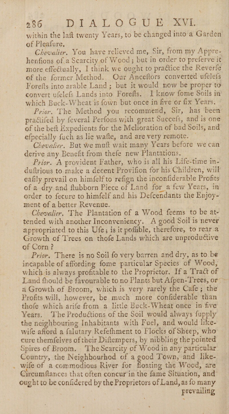 within the laft twenty Years, to be changed into à Garden of Pleafure, Pee | Chevalier. You have relieved me, Sir, from my Appre- henfions of a Scarcity of Wood ; but in order to preferve it more effe€tually, I think we ought to practice the Reverfe _ of the former Method. Our Anceftors converted ufelefs Forefts into arable Land; but it would now be proper to convert ufelefs Lands into Forefts. I know fome Soils in which Buck-Wheat is fown but once in five or fix Years. Prior. The Method you recommend, Sir, has been practifed by feveral Perfons with great Suecefs, and.is one of the beft Expedients for the Melioration of bad Soils, and efpecially fuch as lie wafte, and are very remote. _ Chevalier. But we muft wait many Years before we can derive any Benefit from thefe new Plantations. Prior. A provident Father, who is all his Life-time in- duftrious to make a decent Provifion for his Children, will eafily prevail on himfelfto refign the inconfiderable Profits of a dry and ftubborn Piece of Land for a few Years, in order to fecure to himfelf and his Defcendants the Enjoy- ment of a better Revenue. Chevalier. 'The Plantation of a Wood feems to be at- ‘tended with another Inconveniency. A good Soil is never appropriated to this Ufe; is it poflible, therefore, to rear a Growth of Trees on thofe Lands which are unproductive of Corn ? Prior, There is no Soil fo very barren and dry, asto be | incapable of affording fome particular Species of Wood, which is always profitable to the Proprietor. If a Tract of Land fhould be favourable to no Plants but Afpen-Trees, or: : a Growth of Broom, which is very rarely the Cafe ; the Profits will, however, be much more confiderable than thofe which arife from a little Buck-Wheat once in five - Years. ‘The Produétions of the Soil would always fupply the neighbouring Inhabitants with Fuel, and would like- | wife afford a falutary Refefhment to Flocks of Sheep, who cure themfelves of their Diftempers, by nibbling the pointed Spires.of Broom. The Scarcity of Wood in any particular Country, the Neighbourhod of a good Town, and like- . wife of a commodious River for floating the Wood, are Circumftances that often concur in the fame Situation, and’ ought to be confidered by the Proprietors of Land, as fo many | prevailing