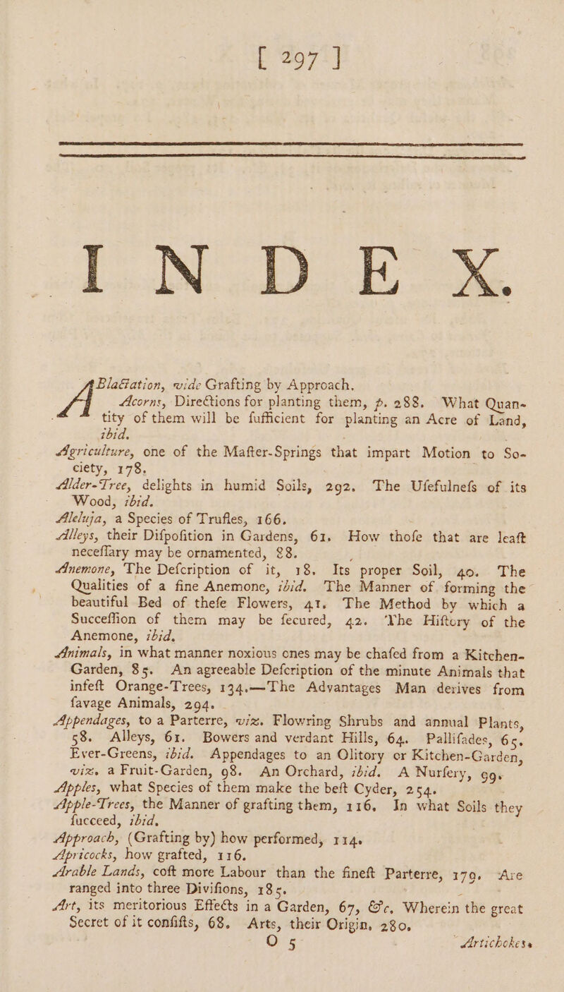 lid od BMG BlaGation, vide Grafting by Approach. Acorns, Direétions for planting them, p. 288. What Quan- tity of them will be fufficient for planting an Acre of Land, ibid. Agriculture, one of the Mafter-Springs that impart Motion to So- ciety, 178. Jlder-Tree, delights in humid Soils, 292, The Ufefulnefs of its Wood, bd. Aleluja, a Species of Trufles, 166. illeys, their Difpofition in Gardens, 61, How thofe that are leaft neceflary may be ornamented, 88. ; Anemone, The Defcription of it, 18, Its proper Soil, 40. The Qualities of a fine Anemone, ijid. The Manner of forming the beautiful Bed of thefe Flowers, 41, The Method by which a Succeffion of them may be fecured, 42. ‘Yhe Hiftery of the Anemone, /d;d. Animals, in what manner noxious ones may be chafed from a Kitchen- Garden, $5. An agreeable Defcription of the minute Animals that infeft Orange-Trees, 134.—The Advantages Man derives from favage Animals, 294. | Appendages, to a Parterre, viz. Flowring Shrubs and annual Plants, 58. Alleys, 61. Bowers and verdant Hills, 64. Pallifades, 65. Ever-Greens, ié;d. Appendages to an Olitory or Kitchen-Garden, viz, a Fruit-Garden, 98. An Orchard, ibid. A Nurfery, CCE Apples, what Species of them make the beft Cyder, 254. Apple-Trees, the Manner of grafting them, 116, In what Soils they fucceed, zhid, | Approach, (Grafting by) how performed, 114. Apricocks, how grafted, 116. Arable Lands, coft more Labour than the fineft Parterre, 179, ‘Are ranged into three Divifions, 185. à Art, its meritorious Effects in a Garden, 67, @c, Wherein the great Secret of it confifts, 68. Arts, their Origin, 280, O 5 ' Artichokess