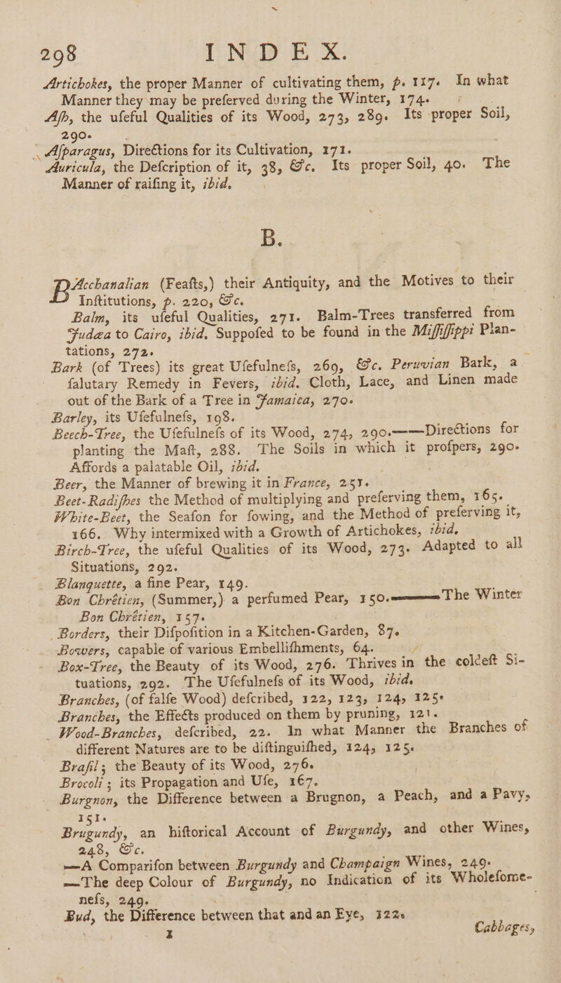 Artichokes, the proper Manner of cultivating them, p. 117. In what Manner they may be preferved during the Winter, 174 ©: . Afh, the ufeful Qualities of its Wood, 273, 289. Its proper Soil, 290 - | Afparagus, Diteétions for its Cultivation, 171. | Auricula, the Defcription of it, 38, &amp;c. Its proper Soil, 40. The Manner of raifing it, ibid. B. D (Feafts,) their Antiquity, and the Motives to their Inftitutions, p. 220, Ge. Balm, its ufeful Qualities, 271. Balm-Trees transferred from Sudea to Cairo, ibid. Suppofed to be found in the Mififfipp: Plan- tations, 272: à Bark (of Trees) its great Ufefulnefs, 269, &amp;c. Peruvian Bark, a falutary Remedy in Fevers, ibid. Cloth, Lace, and Linen made out of the Bark of a Tree in Famaica, 270. Barley, its Ufefulnefs, 198. Beech-Tree, the Ufefulnefs of its Wood, 274, 2.90.——Directions for planting the Maft, 288. The Soils in which it profpers, 290- Affords a palatable Oil, :dzd. | Beer, the Manner of brewing it in France, 257. Beet-Radifhes the Method of multiplying and preferving them, 165. White-Beet, the Seafon for fowing, and the Method of preferving it, 166. Why intermixed with a Growth of Artichokes, ibid, Birch-Tree, the ufeful Qualities of its Wood, 273. Adapted to all Situations, 292. Blanquette, a fine Pear, 140. Bon Chrétien, (Summer,) a perfumed Pear, 150. Bon Chrétien, 157. | Borders, their Difpofition in a Kitchen-Garden, 87. Bowers, capable of various Embellifhments, 64. 7 ; Box-Tree, the Beauty of its Wood, 276. Thrives in the colceft Si- tuations, 292. The Ufefulnefs of its Wood, ibid. Branches, (of falfe Wood) defcribed, 122, 123, 124, 125+ Branches, the Effeéts produced on them by pruning, 121. _ Wood-Branches, defcribed, 22. In what Manner the Branches of different Natures are to be diftinguifhed, 124, 125. Brafil; the Beauty of its Wood, 276. Brocoli ; its Propagation and Ufe, 2€7. Burgnon, the Difference between a Brugnon, a Peach, and a Pavy, Iss on, an hiftorical Account of Burgundy, and other Wines, 248, Ge, —A Comparifon between Burgundy and Champaign Wines, 2409- —The deep Colour of Burgundy, no Indication of its W holefome- nefs, 24.9. SEA | Bud, the Difference between that and an Eye, 122 : z Cabbages, The Winter |