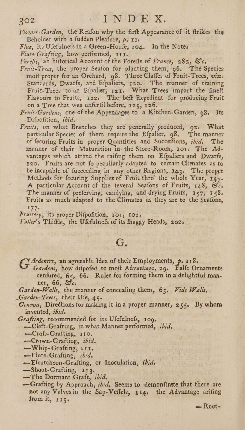 Flower-Garden, the Reafon why the firft Appearance of it ftrikes the Beholder with a fudden Pleafure, p. 11; | Flue, its Ufefulnefs in a Green-Houfe, 104. In the Note; Flute- Grafting, how performed, 111. Foreffs, an hiftorical Account of the Forefts of France, 282, Ge. Fruit-Trees, the proper Seafon for planting them, 96. The Species moft proper for an Orchard, 98. Three Claffes of Fruit-Trees, viz. Standards, Dwarfs, and Efpaliers, 120, The manner of training Fruit-Trees to an Efpalier, 121. What Trees impart the fineft Flavours to Fruits, 122. The beft Expedient for producing Fruit on a Tree that was unfertil before, 125, 126. Fruit-Gardens, one of the Appendages to a Kitchen-Garden, 98. Its Difpofition, ibid. Fruits, on what Branches they are generally produced, 92. What particular Species of them require the Efpalier, 98. The manner of fecuring Fruits in proper Quantities and Succeffions, ib;d. The manner of their Maturation in. the Store-Room, 101. The Ad- vantages which attend the raifing them on Efpaliers and Dwarfs, 120. Fruits are not fo peculiarly adapted to certain Climates as to be incapable of fucceeding in any other Regions, 143. The proper Methods for fecuring Supplies of Fruit thro’ the whole Year, 147. A particular Account of the feveral Seafons of Fruits, 148, @c. The manner of preferving, candying, and drying Fruits, 157, 158. Fruits as much adapted to the Climates as they are to the Seafons, 177. Fruitery, its proper Difpofition, ror, 102. Fuiler’s Thiftle, the Ufefuinefs of its fhaggy Heads, 2022 G. Ge an agreeable Idea of their Employments, p. 118. Gardens, how difpofed to moft Advantage, 29. Falfe Ornaments cenfured, 65, 66. Rules for forming them in a delightful man- ner, 66; Sc. Garden-Walls, the manner of concealing them, 65, Vide Walls, _Garden-Trees, their Ufe, 45. Geneva, Direétions for making it in a proper manner, 255. By whom invented, ibid. Grafting, recommended for its Ufefulnefs, 109. —Cleft-Grafting, in what Manner performed, did. —Crofs-Grafting, 110. —Crown-Grafting, id. —Whip-Grafting, 111. —Flute-Grafting, :b7d. -—-Efcutcheon-Grafting, or Inoculaticn, 5b;d, —Shoot-Grafting, 113. —The Dormant Graft, ibid. —Grafting by Approach, ibid. Seems to demonftrate that there are not any Valvesin the Sap- FEAR, 114 the Advantage arifing from it, 115 = Root-