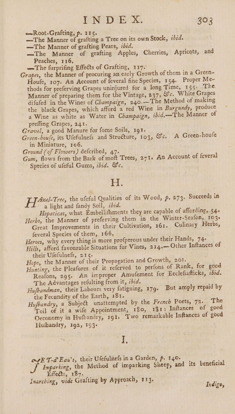 Root-Grafting, p. 115. —The Manner of grafting a Tree on its own Stock, ibid. The Manner of grafting Pears, 7bid. —The Manner of grafting Apples, Cherries, Apricots, and Peaches, 116, | —The furprifing Effects of Grafting, 117. Grapes, the Manner of procuring an early Growth of them in a Green- Houfe, 107. An Account of feveral fine Species, 154. Proper Me- thods for preferving Grapes uninjured for a long Time, 155: The Manner of preparing them for the Vintage, 237, Ge. White Grapes difufed in the Wines of Champaign, 240.—The Method of making the black Grapes, which afford a red Wine in Burgundy, produce a Wine as white as Water in Champaign, ibid.—The Manner of prefling Grapes, 241. Gravel, a good Manure for fome Soils, 191. Green-houfe, its Ufefulnefs and Struéture, 103, Gc. A Green-houfe in Miniature, 106. Ground (of Flowers) defcribed, 47. Gum, flows from the Bark of moft Trees, 271. An Account of feveral Species of ufeful Gums, ibid. Sc. Lt Ae]-Tree, the ufeful Qualities of its Wood, p. 273. Succeeds in a light and fandy Soil, id7d. Hepaticas, what Embellifhments they are capable of affording, 54. Herbs, the Manner of preferving them in the Winter-Seafon, 103%: Great Improvements in their Cultivation, 161. Culinary Herbs, feveral Species of them, 166. Heroes, why every thing is more profperous under their Hands, 74+ Hills, afford favourable Situations for Vines, 234.— Other Inftances of their Ufefulnefs, 215. Heps, the Manner of their Propagation and Growth, 201. Hunting, the Pleafures of it referved to perfons of Rank, for good Reafons, 295. An improper Amufement for Ecclefiafticks, ibid. The Advantages refulting from it, 7dd. Hufbandman, their Labours very fatiguing, 179. But amply repaid by the Fecundity of the Earth, 181. Hufbandry, a Subject unattempted by the French Poets, 72. The Toil of it a wife Appointment, 180, 181: Inftances of good Oeconomy in Hufbandry, 191. Two remarkable Inftances of good Hufbandry, 192, 193+ i. E T-d'Eau’s, their Ufefulnefs ina Garden, p. 140. Inparking, the Method of imparking Sheep, and its beneficial Effects, 187. Inarching, vide Graïting by Approach, 113. Indigo,