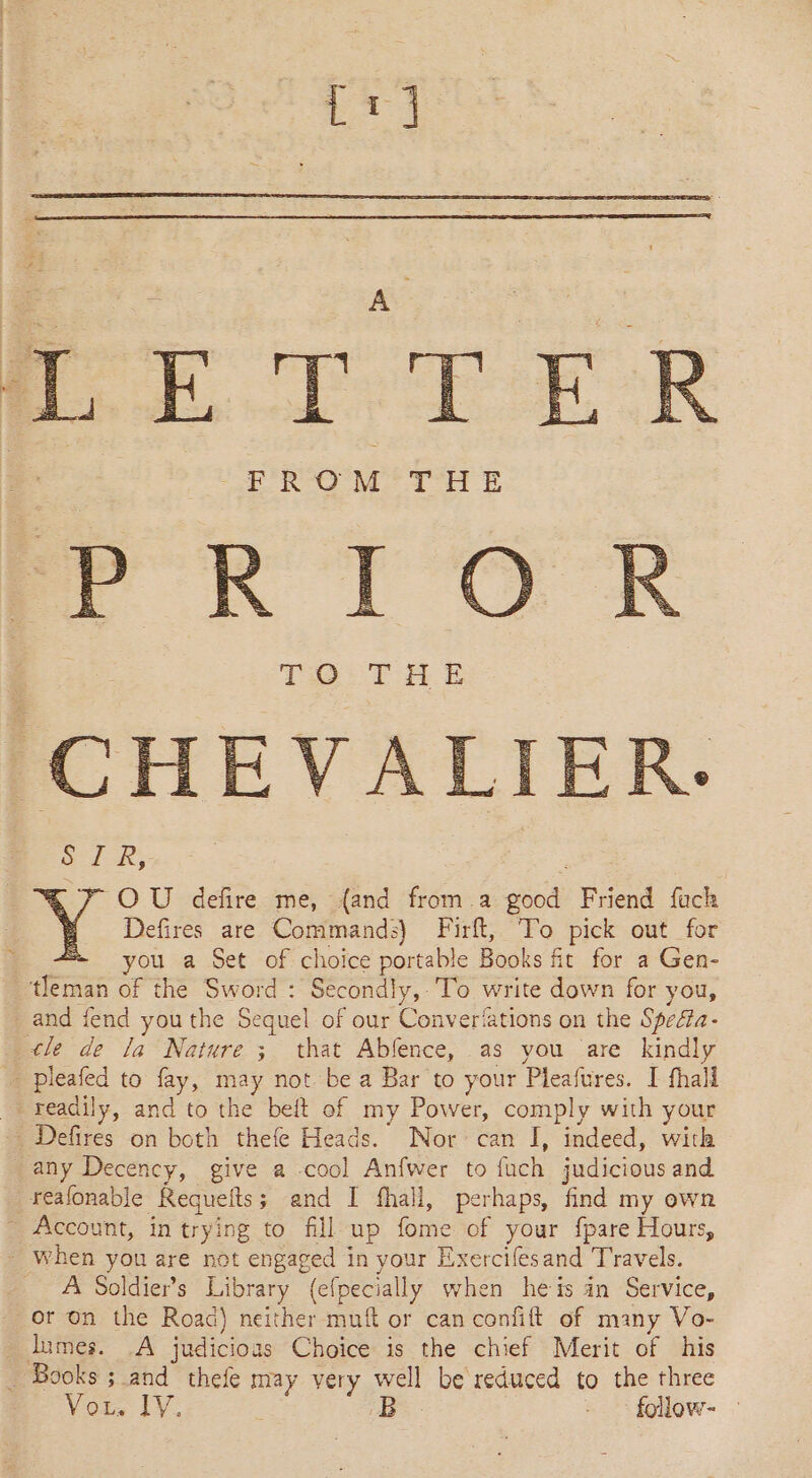 fr] eT EER EROM TH E PRIO CHEVALIER. SIR, POU defire me, {and from.a ae Friend fach Defires are Commands) Firft, To pick out for + you a Set of choice portable Books fit for a Gen- _tfeman of the Sword : Secondly, To write down for you, and fend youthe Sequel of our Converfations on the Spofta- tle de la Nature ; that Abfence, as you are kindly _ pleafed to fay, may not be a Bar to your Pleafures. I fhall readily, and to the belt of my Power, comply with your Defrés on both thefe Heads. Nor can I, indeed, with any Decency, give a -cool Anfwer to fach judicious and reafonable Requelts 5 and I fhall, perhaps, find my own - Account, in trying to fill up fome of your {pare Hours, - When you are not engaged in your Exercifesand Travels. _ A Soldiers Library (efpecially when heis an Service, or on the Road) neither muft or can confift of many Vo- lumes. A judicioas Choice is the chief Merit of his _ Books ; and thefe may very el be reduced to the three Vor, IV B - follow- —