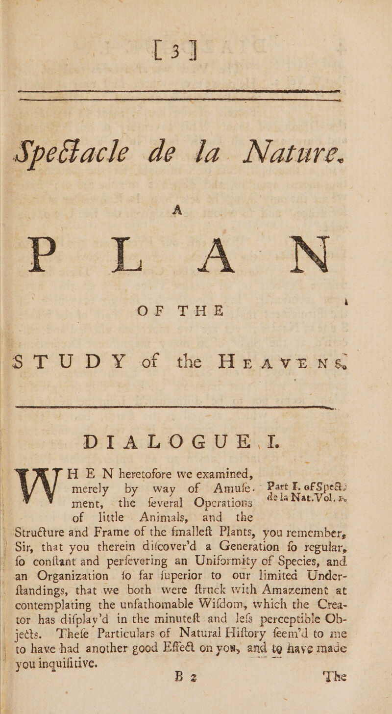 | [31 SS petacle de la Nature. Poot A: N STUDY of th Hravews DIALOGUE. IL Le H E N heretofore we examined, ball merely by way of Amule. Part F. of Spe&amp;: ment, the feveral Operations dela Nat.Vol. x. of little Animals, and the : Structure and Frame of the fmalleft Plants, you remember, ! Sir, that you therein difcover’d a Generation fo regular, : fo conftant and perfevering an Uniformity of Species, and _ an Organization {o far {uperior to our limited Under- . ftandings, that we both were ftruck with Amazement at contemplating the unfathomable Wifdom, which the Crea- tor has difplay’d in the minuteft and lels perceptible Ob- | jects. Thefe Particulars of Natural Hiftory feen’d to me to have had another good Effe&amp;t on you, and te have made “you inquilfitive. Pl B 2 ‘The
