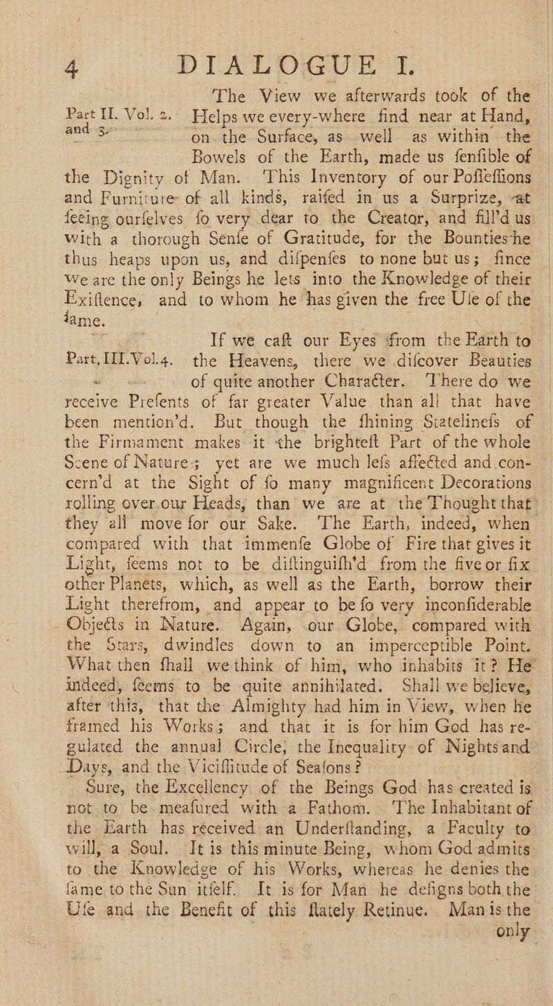 ~ 4 DIALOGUE 1 The View we afterwards took of the Part IL Vol. 2. Helps we every-where find near at Hand, hae esa on the Surface, as well as within the Bowels of the Earth, made us fenfble of the Dignity of Man. ‘This Inventory of our Pofleffions and Furniture of all kinds, raifed in us a Surprize, “at feeing ourfelves fo very dear to the Creator, and fill’d us With a thorough Senfe of Gratitude, for the Bounties-he thus heaps upon us, and difpenfes to none but us; fince We are the only Beings he lets into the Knowledge of their Exiftence, and to whom he has given the free Ule of the dame. 2 If we caf our Eyes from the Earth to Part IIL.Vol4. the Heavens, there we .difcover Beauties ~ of quite another Character. ‘There do we receive Prefents of far greater Value than all that have been mention’d. But though the fhining Siatelinefs of the Firmament makes it the brighteft Part of the whole Scene of Nature; yet are we much lefs affected and.con- cern'd at the Sight of fo many magnificent Decorations rolling over.our Heads, than we are at the Thought that they all move for our Sake. The Earth, indeed, when compared with that immenfe Globe of Fire that gives it Light, feems not to be diftinguifh’d from the five or fix other Planets, which, as well as the Earth, borrow their Light therefrom, and appear to be fo very inconfiderable - Objeéts in Nature. Again, .our Globe, compared with the Stars, dwindles down to an imperceptible Point. What then fhall wethink of him, who inhabits it? He indeed, {Cems to be quite annihilated. Shall we believe, after ‘this, that the Almighty had him in View, when he framed his Works; and that it is for him God has re- gulated the annual Circle, the Inequality of Nights and Days, and the Viciffitude of Seafons? Sure, the Excellency of the Beings God has created is not to be meafured with a Fathom. ‘The Inhabitant of the Earth has received an Underftanding, a Faculty to will, a Soul. It is this minute Being, whom God admits to the Knowledge of his Works, whereas he denies the fame to the Sun itfelf. It is for Man he defigns both the Ofe and the Benefit of this flately Retinue. Manis the only