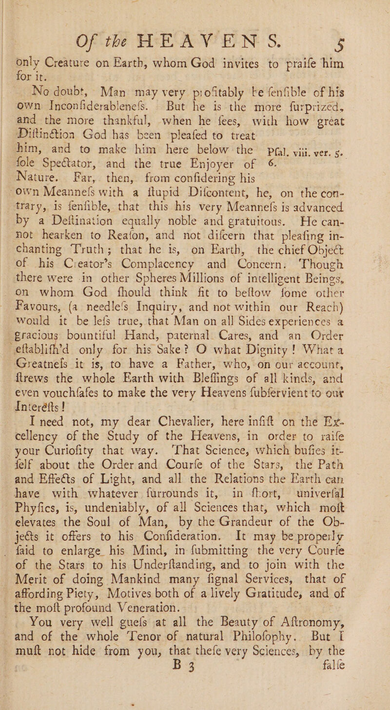 SY Creature on Earth, whom God invites to praife him or it. No doubt, Man may very pioftably Fe fenfible of his own Inconfiderablenefs. But he is the more furprized, and the more thankful, when he fees, with how great Diftintioa God has been pleafed to treat him, and to make him here below the pg). vii. ver. se fole Spectator, and the true Enjoyer of €: | Nature. Far, then, from confidering his “own Meannefs with a flupid Difcontent, he, on the con- trary, is fenfible, that this his very Meannefs is advanced by a Deitination equally noble and gratuitous. He can- not hearken to Realon, and not difcern that pleafing in- chanting Truth; that he is, on Earth, the chief Object of his Cieator’s Complacency and Concern. ‘Though there were in other Spheres Millions of intelligent Beings, on whom God fhould think fit to beflow fome other Favours, (a needlefs Inquiry, and not within our Reach) would it be lefs true, that Man on all Sides experiences a gracious bountiful Hand, paternal. Cares, and an Order ‘eftablifh’d only for his Sake? O what Dignity! What a Greatnels it is, to have a Father, who, on our account, firews the whole Earth with Bleflings of all kinds, and even vouchfafes to make the very Heavens fubfervient to ou Interéfts ! I need not, my dear Chevalier, here infift on the Ex- cellency of the Study of the Heavens, in order to raife your Curiofity that way. ‘That Science, which bufies it- felf about the Order and Courfe of the Stars, the Path and Effects of Light, and all the Relations the Earth can have with whatever furrounds it, in fhort, univerfal Phyfes, is, undeniably, of all Sciences that, which moft elevates the Soul of Man, by the Grandeur of the Ob- jects it offers to his Confideration. It may be properly . faid to enlarge his Mind, in fubmitting the very Courfe of the Stars to his Underftanding, and to join with the Merit of doing Mankind many fignal Services, that of _ affording Piety, Motives both of a lively Gratitude, and of the moft profound Veneration. _. You very well guefs at all the Beauty of Aftronomy, and of the whole Tenor of natural Philofophy. But I muft not hide from you, that thefe very Sciences, by the | B 3 falle