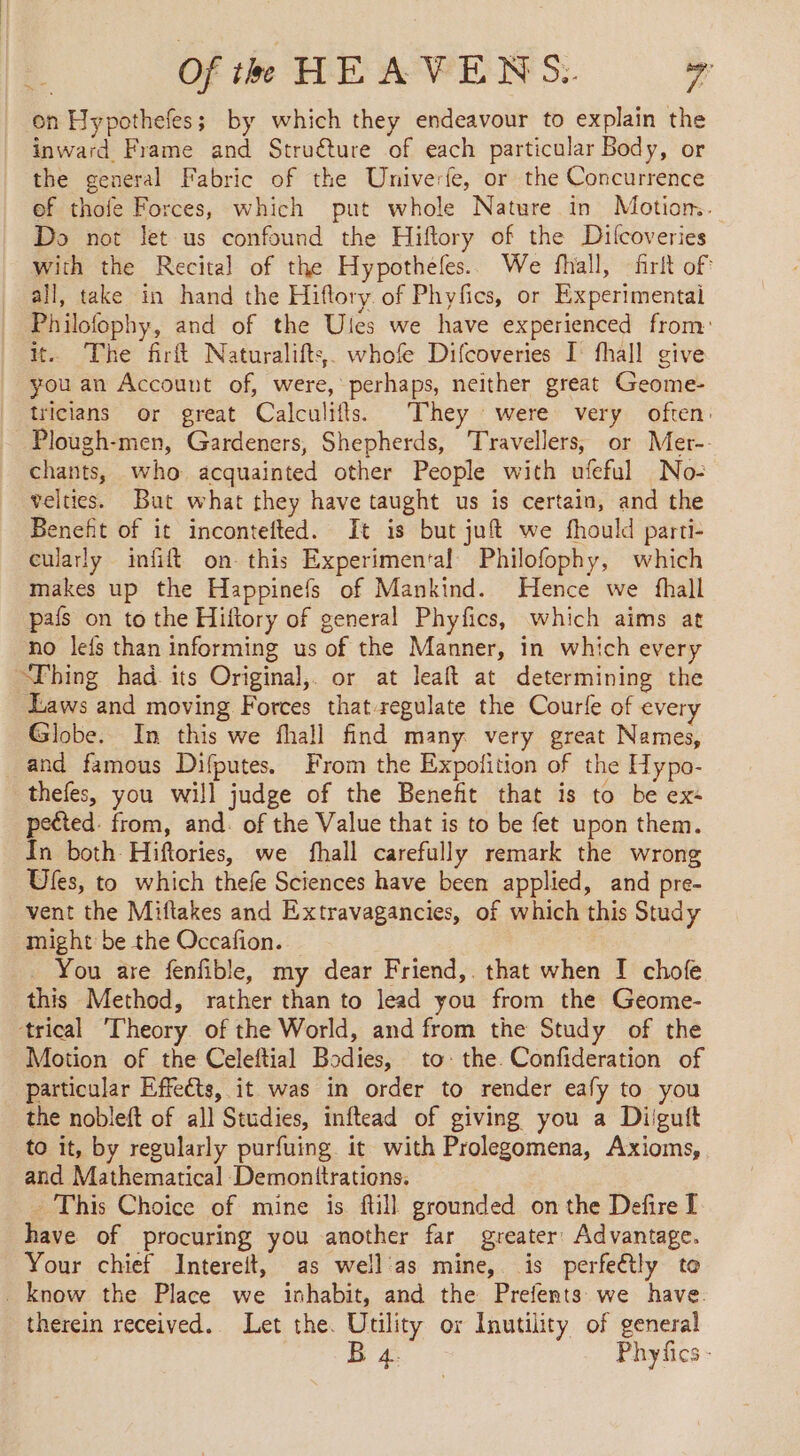 on Hypothefes; by which they endeavour to explain the inward Frame and Struéture of each particular Body, or the general Fabric of the Univerfe, or the Concurrence of thofe Forces, which put whole Nature in Motion.. Do not let us confound the Hiftory of the Difcoveries with the Recital of the Hypotheles. We fhall, firit of all, take in hand the Hiftory of Phyfics, or Experimentai Philofophy, and of the Ules we have experienced from: it. The firft Naturalifts. whofe Difcoveries I fhall give you an Account of, were, perhaps, neither great Geome- tricians or great Calculifts. They were very often: Plough-men, Gardeners, Shepherds, Travellers, or Mer-- chants, who acquainted other People with ufeful No: velties. But what they have taught us is certain, and the Benefit of it incontefted. It is but juft we fhould parti- cularly infift on this Experimental Philofophy, which makes up the Happinefs of Mankind. Hence we fhall pals on to the Hiftory of general Phyfics, which aims at no le{s than informing us of the Manner, in which every Thing had its Original, or at leaft at determining the Laws and moving Forces that-regulate the Courle of every Globe. In this we fhall find many very great Names, and famous Difputes. From the Expofition of the Hypo- thefes, you will judge of the Benefit that is to be ex- pected. from, and. of the Value that is to be fet upon them. In both Hiftories, we fhall carefully remark the wrong Ufes, to which thefe Sciences have been applied, and pre- vent the Miftakes and Extravagancies, of which this Study might be the Occafion. You are fenfible, my dear Friend,. that when I chofe this Method, rather than to lead you from the Geome- trical ‘Theory of the World, and from the Study of the Motion of the Celeftial Bodies, to: the. Confideration of particular Effects, it was in order to render eafy to you the nobleft of all Studies, inftead of giving you a Diigutt to it, by regularly purfuing it with Prolegomena, Axioms, and Mathematical Demonttrations. This Choice of mine is. fill grounded on the Defire I have of procuring you another far greater: Advantage. Your chief Intereit, as well as mine, is perfeétly to . know the Place we inhabit, and the Prefents we have. therein received. Let the. Utility or Inutility of general B 4. Phyfics -