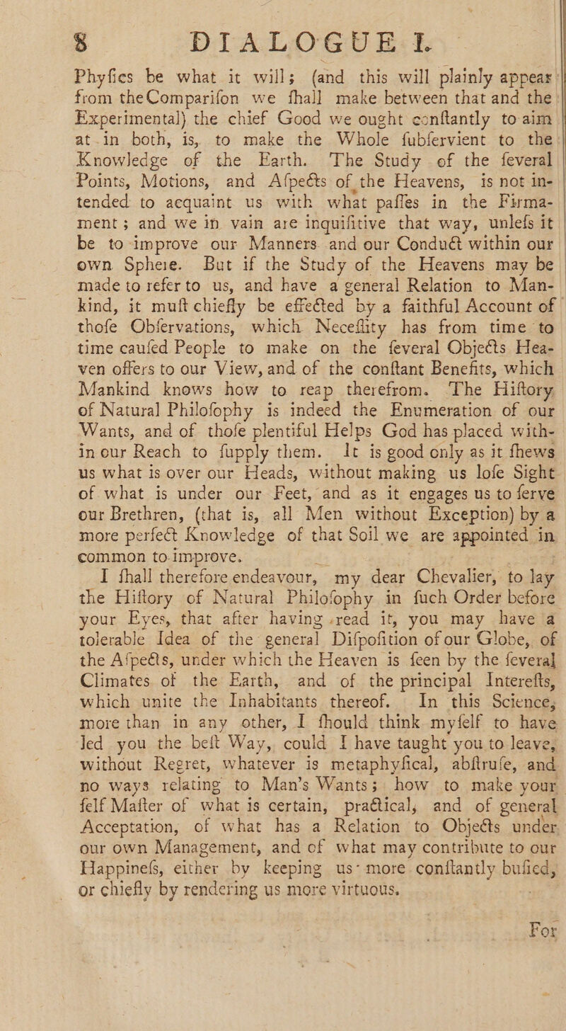 Phyfics be what it wills; (and this will plainly appear from theComparifon we fhall make between that and the Experimental) the chief Good we ought conftantly to aim at.in both, is, to make the Whole fubfervient to the: Knowledge of the Earth. The Study of the feveral Points, Motions, and Afpects of the Heavens, is not in- | tended to acquaint us with what pafles in the Firma- ment; and we in vain are inquifitive that way, unlefs it be to improve our Manners. and our Conduét within our | own Sphee. But if the Study of the Heavens may be | made to referto us, and have a general Relation to Man- | kind, it muft chiefly be effeted by a faithful Account of thofe Obfervations, which Neceflity has from time to time caufed People to make on the feveral Objects Hea- ven offers to our View, and of the conftant Benefits, which Mankind knows how to reap therefrom. ‘The Hiftory of Natural Philofophy is indeed the Enumeration of our Wants, and of thole plentiful Helps God has placed with- in our Reach to fupply them. It is good only as it fhews us what is over our Heads, without making us lofe Sight of what is under our Feet, and as it engages us to ferve our Brethren, (that is, all Men without Exception) by a more perfect Knowledge of that Soil we are appointed in common to.improve. I fhall therefore endeavour, my dear Chevalier, to lage the Hiflory of Natural Philofophy in fuch Order before your Eyes, that after having read it, you may have a tolerable Idea of the general Difpoñtion of our Globe, of the Afpeéts, under which the Heaven is feen by the feveral Climates. of the Earth, and of the principal Interefts, which unite the Inhabitants thereof. In this Science, more than in any other, I fhould think myfelf to have Jed you the belt Way, could I have taught you to leave, without Regret, whatever is metaphyfical, abftrufe, and no ways relating to Man’s Wants; how to make your felf Matter of what j is certain, praétical, and of general Acceptation, of what has a Relation to Objects under our own Management, and of what may contribute to our Happinefs, either by keeping us’ more conftantly bufied, or chiefly by rendering us more virtuous. For