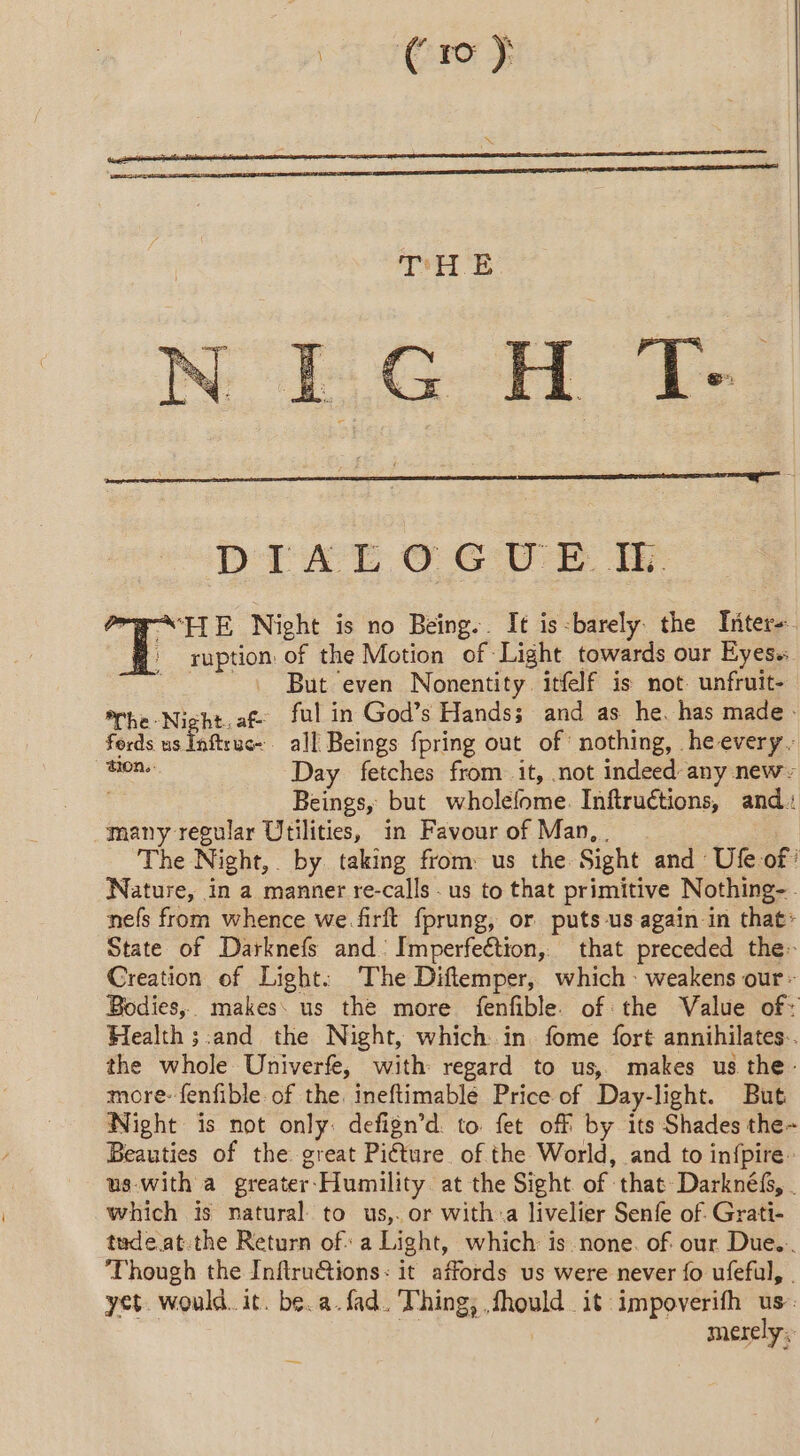 THE NEG oH Te DEAT © GUE FAITE Night is no Being.. Itis-barely the Inter-. ' ruption of the Motion of Light towards our Eyes. ~~. But even Nonentity itfelf is not unfruit- *rhe-Nicht.af ful in God’s Hands; and as he. has made. fords us Inftruc~ all Beings fpring out of nothing, he every. a Day fetches from it, not indeed any new | Beings, but wholefome. Inftructions, and: many regular Utilities, in Favour of Man, . The Night, by taking from: us the Sight and Ufe of ’ Nature, in a manner re-calls . us to that primitive Nothing-. nefs from whence we.firft fprung, or puts us again in that: State of Darknefs and [mperfeétion, that preceded the: Creation of Light: The Diflemper, which weakens our: Bodies, makes us the more fenfible. of the Value of: Health ;:and the Night, which in fome fort annihilates.. the whole Univerfe, with regard to us, makes us the: more: fenfible. of the. ineftimablé Price of Day-light. But Night is not only: defign’d. to fet off by its Shades the- Beauties of the great Picture of the World, and to infpire us with a greater-Humility at the Sight of that Darknéf, . which is natural to us,. or with:a livelier Senfe of. Grati- tudeat.the Return of a Light, which: is none. of our Due... ‘Though the Inftru&amp;tions: it affords us were never fo ufeful, | yet. would. it. be. a. fad. Thing; fhould it impoverifh us. re | merely.