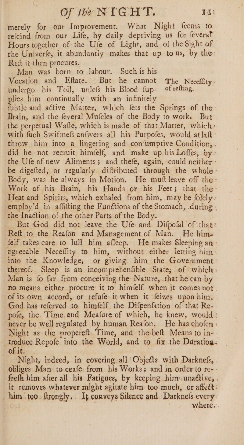 merely for our Improvement. What Night feems to re(cind from our Life, by daily depriving us for feveraT Hours together of the Ufe of Light, and ot the Sight of the Univerfe, it abundantiy makes that up tous, by the: Reit it then procures. Man was born to labour. Such is his Vocation and Eftate. But he cannot The Neceffity. undergo his Toil, unlefs his Blood fup- ofrefting. plies him continually with an infinitely fubtle and active Matter, which {eis the Springs of the Brain, and the feveral Mufcles of the Body to work. But the perpetual Waite, which is made of that Matter, which: with fuch Swiftnefs anfwers all his Purpofes, would at lait - throw him into a lingering and confumptive Condition, . did he not recruit himfelf, and make up his Lofles, by: the Ufe of new Aliments; and thefe, again, could neither - be digefted, or regularly. diltributed through the whole: Body, was he always in Motion. He mutt leave off the: Work of his Brain, his Hands or his Feet; that the: Heat and Spirits, which exhaled from him, may be folely - employ’d in aflifting the Funétions of the Stomach, during : the Inaétion of the other Parts of the Body. . : But God did not leave the Ufe and Difpofal of‘ that Reft to the Reafon and Management of Man. He him- felf takes care to lull’ him afleep. He makes Sleeping an - agreeable Neceflity to him, without either letting him. into the Knowledge, or giving him the Government: thereof. Sleep is an incomprehenfible State; of: which: Man is fo far from conceiving the Nature, that he can by no means either procure it to himielf. when it comes not of its own accord, or refufe it when it feizes upon him. God has referved to himfelf the Difpenfation of that Re- pofe, the. Time and Meafure-of which, he knew, would : never be well regulated by human Reafon.. He has chofen : Night as the propereft Time, and the-beft Means to in- _troduce Repofe into the World, and to fix the Duration: ofit. Night, indeed, in covering: all Objets with Darknefs, . obliges Man to ceafe. from his Works; and in order to re- - frefh him after all his Fatigues, by keeping hinw-unadtive, . it removes whatever might agitate him too much, or affect: . him too. firongly,. Ip conveys Silence and. Darknels ei : where...