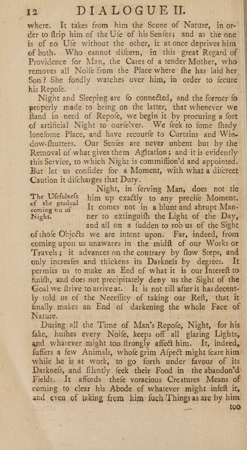 me — DIALOGUE TE where. It takes from him the Scene of Nature, in or- der to ftrip him of the Ufe of his Senfes; and as the one is of no Ufe without the other, it at once deprives him of both. Who cannot difcern, in this great Regard of Providence for Man, the Cares of a tender Mother, who removes ail Noife from the Place where fhe has laid her Son? She fondly watches over him, in order to fecure his Repofe. properly made to bring on the latter, that whenever we ftand in need of Repote, we begin it by procuring a fort of artificial Night to ourfelves. We feek to fome fhady lonefome Place, and have recourfe to Curtains and Win- dow-fhutters. Our Senfes are never unbent but by the Removal of what givesthem Agitation; and it is evidently this Service, to which Night is commifiion’d and appointed. But let us confider for a Moment, with what a difcreet Caution it difcharges that Duty. The Ufefulnefs }3 ; of the gradual him up exactly to any precife Moment. coming on of Lt comes not in a blunt and abrupt Man- Night. ner to extinguifh the Light of the Day, and all on a fudden to rob us of the Sight of thofe Objects we are intent upon. Far, indeed, from coming upon us unawares in the midft of our Works or ‘Travels; it advances on the contrary by flow Steps, and only increafes and thickens its Darknefs by degrees. It permits us to make an End of what it is our Intereft to finifh, and does not precipitately deny us the Sight of the Goal we ftrive toarriveat. It is not till after it has decent- ly told us of the Neceflity of taking our Reft, that it finally makes an End of darkening the whole Face of Nature. During all the Time of Man’s Repofe, Night, for his fake, huîhes every Noife, keeps off all glaring Lights, and whatever might too ftrongly affe&amp;t him. It, indeed, fuffers a few Animals, whofe grim Afpect might {care him: while he is at work, to go forth under favour of its Darknels, and filently {eek their Food in the abandon’d Fields. It affords thefe voracious Creatures Means of coming to clear his Abode of whatever might infeft it, and even of taking from him: fuch Things as are by him : pes . {09