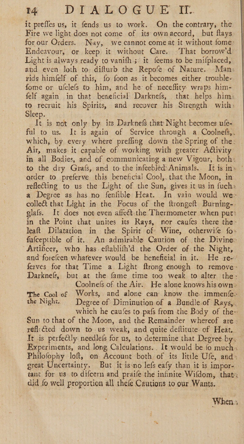 it prefles us, it fends us to work. On the contrary, the Fire we light does not come of its ownaccord, but flays for our Orders. Nay, we cannot come at it without fome: Endeavour, or keep it without Care.. ‘That borrow’d Light is always ready to vanifh 5: it feems to be mifplaced, and even loth to: difturb the Repofe of Nature. Man: rids himielf of this, fo foon as it becomes either trouble- fome or ufelefs to him, and he of neceflity wraps him- felf again in that beneficial Darknefs, that helps him: to recruit his Spirits, and recover his Strength with: Sleep. - is not only by its Darknef that Night becomes ufe- ful to us. It is again of Service through a Coolnefs,, — which, by every where prefling down the Spring of the: — Air, makes it capable of working with greater. Aétivity in all Bodies, and of communicating a new Vigour, both: to the dry Grafs, and to the infeebled Animals. It is in: order to preferve this beneficial Cool,. that the Moon, in reflecting to us the Light of the Sun, gives it us in fuch: a Degree as has no fenfible Heat. In vain would we: collect that Light in the Focus of the ftrongeft Burning-. glafs. It does not even affeét.the Thermometer when put: in the Point that unites its Rays, nor caufes there the: leaft Dilatation in the Spirit of: Wine, otherwife fo» fufceptible of it.. An admirable Caution of the Divine: Artificer, who has. eftablifh’'d the Order of the Night, and forefeen whatever would be beneficial in it. He re-. ferves for that Time a Light ftrong enough to remove: Darknefs, but at the fame time too weak to alter the: Coolnefs of the Air. He alone knows his own: The Cool of Works, and alone can know the. immenfe. the Night. Degree of Diminution of a Bundle.of Rays,. which he cau!es to pafs from the Body of the: Sun to that of the Moon, and the Remainder whereof are: reficcted down to us weak, and quite deflitute of Heat. It is perfectly. needlefs for us, to determine that Degree by. Experiments, and long Calculations. . It would be fo much: Philofophy loft, on Account both. of its little Ufe, and: great Uncertainty. But it-is-no lefs eafy than it is impor- tant for us ta difcern and praife the infinite Wifdom, that: did fo well proportion all thefe Cautions to our Wants. . When :