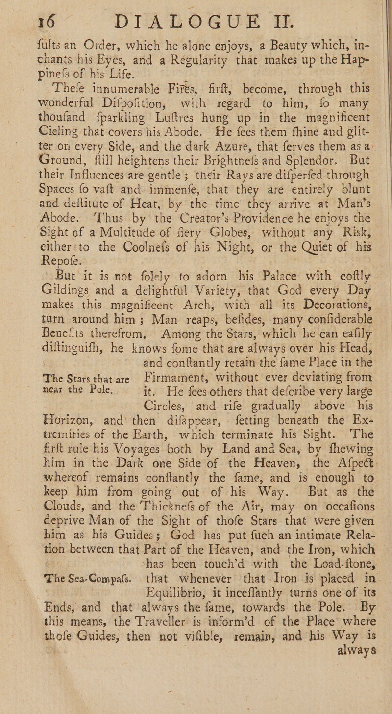 fults an Order, which he alone enjoys, a Beauty which, in- chants his Eyes, and a Regularity that makes up the Hap- pinef of his Life. ; 7. Thefe innumerable Firés, firft, become, through this wonderful Difpofition, with regard to him, fo many thoufand fparkling Luftres hung up in the magnificent Cieling that covers his Abode. He fees them fhine and glit- ter on every Side, and the dark Azure, that ferves them as a, Ground, fiill heightens their Brightne{s and Splendor. But their Influences are gentle; their Rays are difperfed through Spaces fo vaft and immenfe, that they are entirely blunt and deflitute of Heat, by the time they arrive at Man’s Abode. ‘Thus by the Creator’s Providence he enjoys the Sight of a Multitude of fiery Globes, without any Risk, either:to the Coolnefs of his Night, or the Quiet of his Repote. But it is not folely to adorn his Palace with coftly Gildings and a delightful Variety, that God every Day makes this magnificent Arch, with all its Decorations, turn around him; Man reaps, belides, many confiderable Benefits therefrom, Among the Stars, which he can eafily diftinguifh, he knows {ome that are always over his Head, and conftantly retain the fame Place in the The Starsthat are Firmament, without ever deviating from near the Pole, it. He fees others that defcribe very large Circles, and rife gradually above his Horizon, and then difappear, fetting beneath the Ex- tremities of the Earth, which terminate his Sight. The firft rule his Voyages both by Land ana Sea, by fhewing him in the Dark one Side of the Heaven, the Afpett. whereot remains conftantly the fame, and is enough to keep him from going out of his Way. But as the Clouds, and the Thicknefs of the Air, may on occafions deprive Man of the Sight of thofe Stars that were given | him as his Guides; God has put fuch an intimate Rela- tion between that Part of the Heaven, and the Iron, which “has been touch’d with the Load-ftone, The Sca-Compafs. that whenever that Iron is placed in a Equilibrio, it inceflantly turns one of its Ends, and that always the fame, towards the Pole. By this means, the Traveller is inform’d of the Place where thofe Guides, then not vifible, remain, and his Way is always