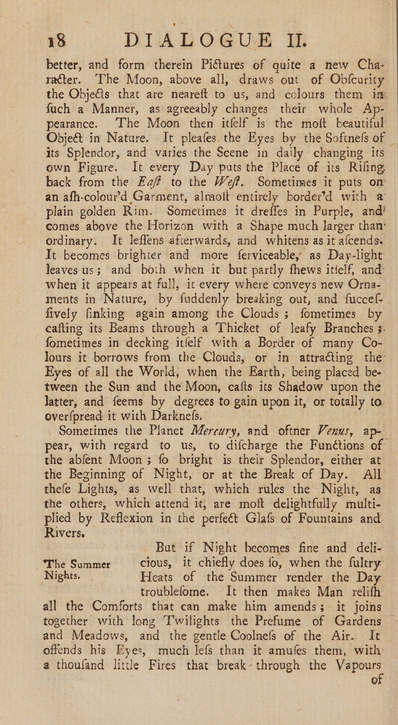 5 DIADOGUE &amp; better, and form therein Pictures of quite a new Cha- ratter. The Moon, above all, draws out of Obfcurity the Objefls that are neareft to us, and colours them im fuch a Manner, as agreeably changes their whole Ap- pearance. ‘The Moon then itfelf is the moft beautiful Objeét in Nature. It pleafes the Eyes by the Softnefs of _ its Splendor, and varies the Scene in daily changing its - own Figure. It every Day puts the Place of its Rifing back from the Ea? to the #47. Sometimes it puts on an afh-colourd Garment, almolt entirely border’d with à plain golden Rim. Sometimes it drefles in Purple, and! comes above the Horizon with a Shape much larger than: ordinary. It leffens afterwards, and whitens as it afcends. It becomes brighter and more ferviceabley as Day-light leaves us; and both when it but partly fhews itielf, and when it appears at full, it every where conveys new Orna- ments in Nature, by fuddenly breaking out, and fuccef- fively finking again among the Clouds; fometimes by _cafting its Beams through a Thicket of leafy Branches 3. fometimes in decking itfelf with a Border of many Co- Jours it borrows from the Clouds, or in attracting the: Eyes of all the World, when the Earth, being placed be- tween the Sun and the Moon, cafis its Shadow upon the latter, and feems by degrees to gain upon it, or totally to overfpread it with Darknefs. Sometimes the Planet Mercury, and oftner Venus, ap- pear, with regard to us, to difcharge the Functions of the abfent Moon ; fo bright is their Splendor, either at the Beginning of Night, or at the Break of Day. All thefe Lights, as well that, which rules the Night, as the others, which attend it, are moft delightfully multi- plied by Reflexion in the perfeét Glafs of Fountains and. Rivers. But if Night becomes fine and deli- The Summer cious, it chiefly does fo, when the fultry Nights. Heats of the Summer render the Day troublefome. It then makes Man relifh all the Comforts that can make him amends; it joins together with long Twilights the Prefume of Gardens — and Meadows, and the gentle Coolnefs of the Air. It offends his Eyes, much lefs than it amufes them, with: a thoufand little Fires that break-through the Vapours of