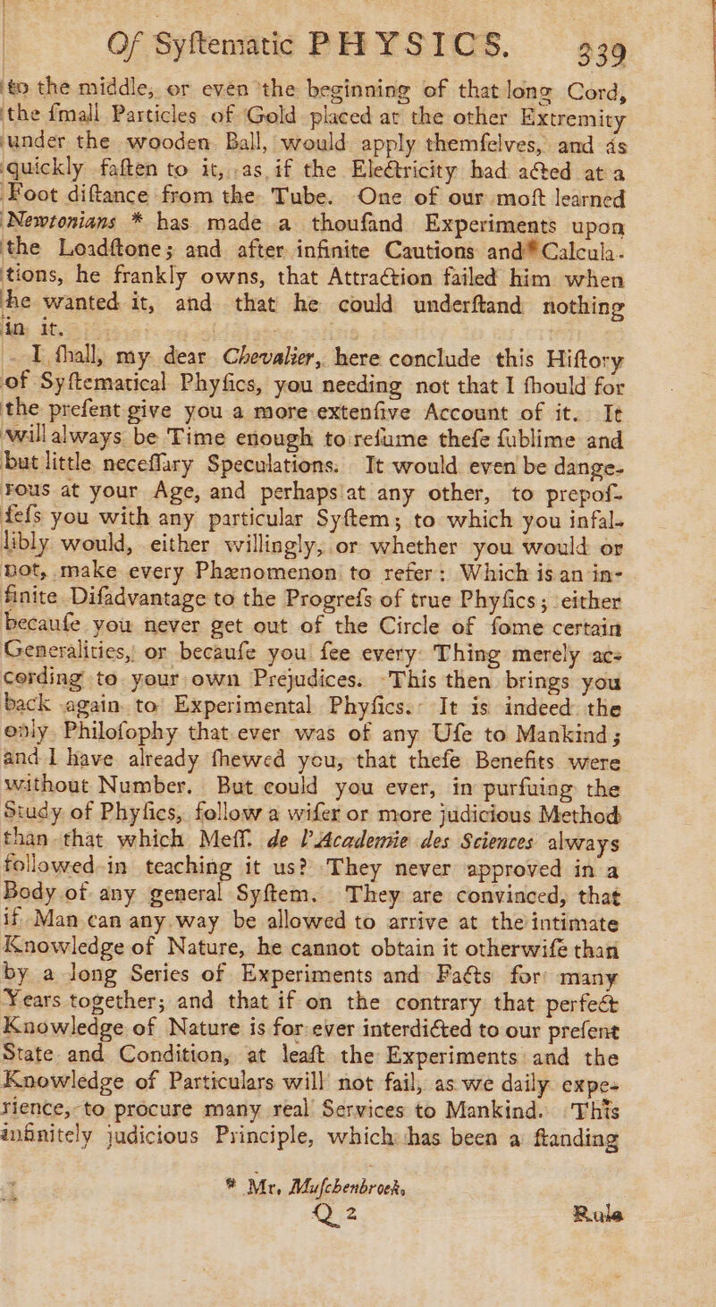 ‘to the middle, or even ‘the beginning of that long Cord, ‘the fmall Particles of Gold placed at the other Extremity ‘under the wooden Ball, would apply themfelves, and ds quickly faften to it, .as if the Eleétricity had acted at a Foot diftance from the. Tube. One of our moft learned Newtonians * has made a thoufand Experiments upon the Loadftone; and after infinite Cautions and Calcul. tions, he frankly owns, that Attraction failed him when he wanted it, and that he could underftand nothing in it, ; I fhall, my dear Chevalier, here conclude this Hiftory of Syftematical Phyfics, you needing not that I fhould for the prefent give you a more extenfive Account of it. It ‘willalways be Time enough to refume thefe fublime and but little neceflary Speculations. It would even be dange- Fous at your Age, and perhapsiat any other, to prepof. fefs you with any particular Syftem; to which you infal- libly would, either willingly, or whether you would or bot, make every Phenomenon to refer: Which is an in- finite Difadvantage to the Progrefs of true Phyfics; either becaufe you never get out of the Circle of fome certain Generalities, or becaufe you fee every: Thing merely acs cording to. your own Prejudices. This then brings you back again to Experimental Phyfics.: It is indeed. the only. Philofophy that ever was of any Ufe to Mankind; and I have already fhewed you, that thefe Benefits were without Number. But could you ever, in purfuing the Study of Phyfics, follow a wifer or more judicious Method than that which Meff de l’Acadenñe des Sciences always followed-in teaching it us? They never approved in a Body of any general Syftem. They are convinced, that if Man can any.way be allowed to arrive at the intimate Knowledge of Nature, he cannot obtain it otherwife than by a long Series of Experiments and Faéts for: many Years together; and that if on the contrary that perfect Knowledge of Nature is for ever interdiéted to our prefent State and Condition, at leaft the Experiments and the Knowledge of Particulars will not fail, as we daily expe- rience,-to procure many real Services to Mankind. This infinitely judicious Principle, which:shas been à ftanding ® Mr, Mufcbenbroch, Ai Rule