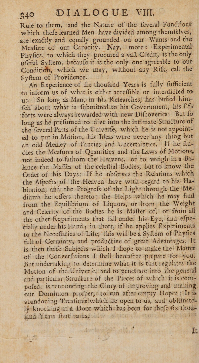Rule to them, and the Nature of the feveral Functions — which thefe learned Men have divided among themfelves, are exactly and equally grounded on our Wants and the Meafure of our Capacity. Nay, more: ‘Experimental Phyfics, to which they procured a vaft Credit, is the only ufeful Syftem, ‘becaufe it is the only one agreeable to our Conditioh, which we may, without any Rifk, call the fyftem of Providence. : An Experience of fix thoufand Years is fully fufficient “to inform us of what is either acceffible or interdiéted to us. So long as Man, in his Refearches, has bufied him- {elf about what is fubmitted to his Government, his Ef- forts were always rewarded«with new Difcoveries: But fo long as he prefumed to dive into the intimate Structure on | the feveral Parts of the Univerfe, which he is not appoint- ed to put in Motion, his Ideas were never any thing but an odd Medley of Fancies and Uncertainties. If he ftu- dies the Meafures of Quantities and the Laws of Motions, not indeed to fathom the Heavens, or to weigh ina Ba- lance the Maffes of the celeftial Bodies, but to know the Order of his Days: If he obferves the Relations which the Afpeéts of the Heaven have with regard to his Ha bitation; and the Progrefs of the Light through the Me- diums he offers thereto; the Helps which he may find from the Equilibrium of Liquors, or from the Weight and Celerity of the Bodies he is “Mafter of, or’ from all the other Experiments that fall under his Eye, and efpe- cially under his Hand; in fhort, ifvhe applies Experiments to the Neceflaties of Life; this will be a Syftem of Phyfics full of Certainty, and productive of great Advantages. It is then thefe Subjects which I hope to make the! Matter of the Converftions I fhall hereafter prépare for you. But undertaking to determine what it is that regulates the Motion of the Univerie; and to benctrate into the general and particular Structure of the Pieces of which it is com- pofed, is renouncing»the Glory of improving and making our Dominion: profper,: to run after empty Hopes : It ts abandoning ‘Treafures!which lie open to us, and obftinate- ly knocking'at 4 Door which:has been for thefe fix thou- fand Years fhut tadisicicv 2! | UE NOUS It