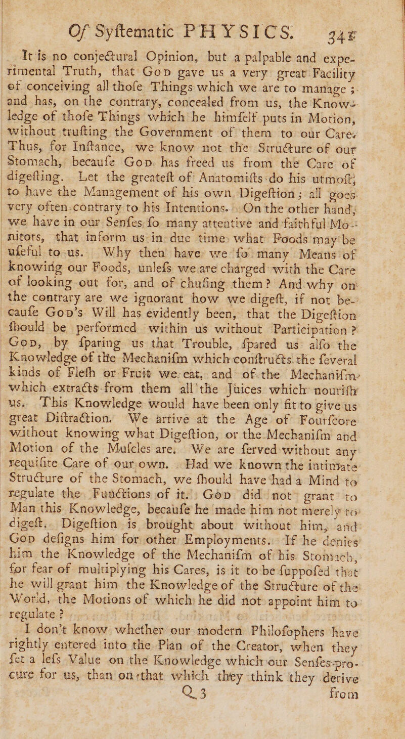 Itis no conjeétural Opinion, but a palpable and expe- rimental Truth, that Gop gave us a very great Facility ef conceiving all thofe Things which we are to manage 3- and has, on the contrary, concealed from us, the Know. | the contrary are we ignorant how we digeft, if not be Knowledge of thie Mechanifm which conftru€ts the feveral Kinds of Flefh or Fruit we. eat, and ofthe Mechanifin which extraéts-from them all the Juices which nouriftr us. This Knowledge would have been only fit to give us great Diftraétion. We artive at the Age of Fourfcore without knowing what Digeftion, or the Mechanifm and Motion of the Mufcles are. We are ferved without any requifite Care of our own. . Had we known the intintate Structure of the Stomach, we fhould have hada Mind to regulate the Funétions of it’: Gop did not grant’ to Man this Knowledge, becaufe he made him not merely to digeft.. Digeftion is brought about without him, and: Gop defigns him for other Employments.: If he denies him the Knowledge of the Mechanifm of his Stomach, for fear of multiplying his Cares, is it to be fappofed that he will grant him the Knowledge of the Strué€ture of the World, the Motions of which) he did not appoint him to: regulate? 7: i a re, |: I don’t know whether our modern Philofophers have rightly entered into the Plan of the Creator, when they feta lefs Value on the Knowledge which our Senfes-pro- cure for us, than on:that which they -think they derive Q3 from