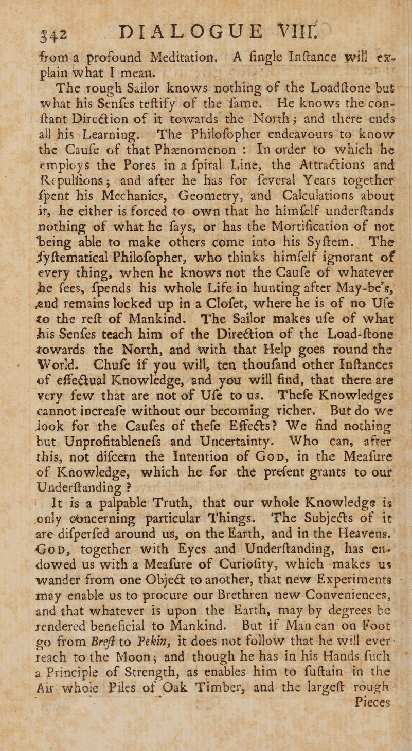 from a profound Meditation. A fingle Inftance will ex- plain what I mean. | 5 | brie. The tough Sailor knows nothing of the Loadftone but what his Senfes teftify of the fame. He knows the con- ftant Direction of it towards the North; and there ends- all his Learning. ‘The Philofopher endeavours to know the Caufe of that Phenomenon : In order to which he employs the Pores in a fpiral Line, the Attractions and Repulfions; and after he has for feveral Years together fpent his Mechanics, Geometry, and Calculations about it, he either is forced to own that he himfelf underftands nothing of what he fays, or has the Mortification of not ‘being able to make others come into his Syftem. The Syftematical Philofopher, who thinks himfelf ignorant of every thing, when he knows not the Caufe of whatever he fees, fpends his whole Life in hunting after May-be’s, and remains lecked up in a Clofet, where he is of no Ufe to the reft of Mankind. The Sailor makes ufe of what his Senfes teach him of the Direétion of the Load-ftone towards the North, and with that Help goes round the World. Chufe if you will, ten thoufand other Inftances of effectual Knowledge, and you will find, that there are very few that are not of Ufe tous. Thefe Knowledges cannot increafe without our becoming richer. Butdo we Jook for the Caufes of thefe Effeéts? We find nothing but Unprofitablenefs and Uncertainty. Who can, after this, not difcern the Intention of Gop, in the Meafure ef Knowledge, which he for the prefent grants to our | Underftanding ? , ‘ It is a palpable Truth, that our whole Knowledge is only concerning particular Things. ‘The Subjects of it are difperfed around us, on the Earth, and in the Heavens. Gop, together with Eyes and Underftanding, has en- dowed us with a Meafure of Curiofity, which makes us wander from one Objett to another, that new Experiments - may enable us to procure our Brethren new Conveniences, and that whatever is upon the Earth, may by degrees be rendered beneficial to Mankind. But if Mancan on Foot go from Breff to Pekin, it does not follow that he will ever: reach tothe Moon; and though he has in his Hands fuch a Principle of Strength, as enables him to fuftain in the Air whole Piles of Oak Timber, and the largeft rough “ Pieces .