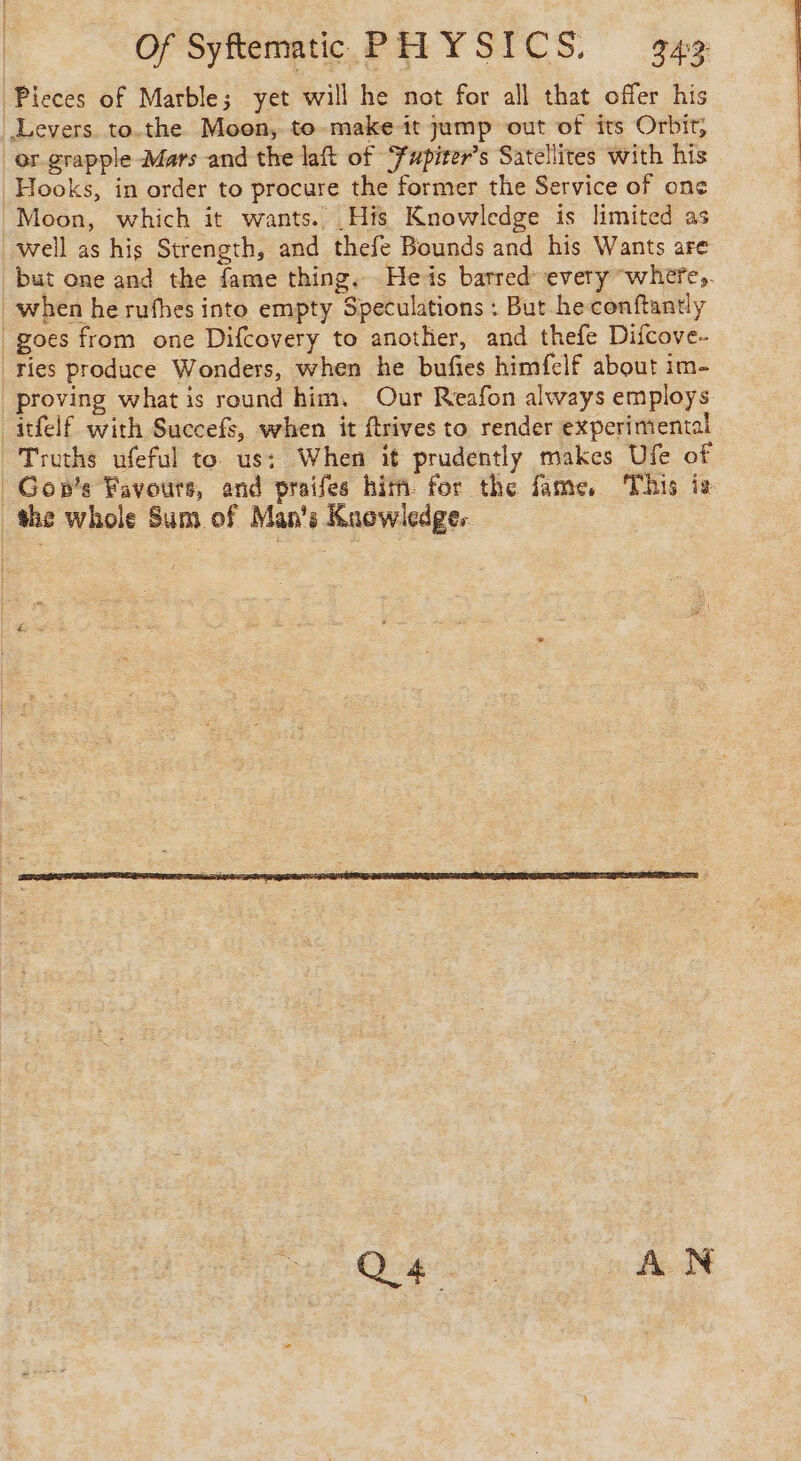 | Pieces of Marble; yet will he not for all that offer his Levers. to.the Moon, to make it jump out of its Orbit, or grapple Mars and the laft of ‘Fupiter’s Satellites with his Hooks, in order to procure the former the Service of one Moon, which it wants. His Knowledge is limited as well as his Strength, and thefe Bounds and his Wants are but one and the fame thing. He is barred: every where, when he rufhes into empty Speculations : But he conftantly | goes from one Difcovery to another, and thefe Difcove- | ries produce Wonders, when he bufies himfelf about im- proving what is round him, Our Reafon always employs -itfelf with Succefs, when it ftrives to render experimental Truths ufeful to us: When it prudently makes Ufe of Gopn’s Favours, and praifes him. for the fame, This iz the whole Sum of Man's Knowledge. CR AN