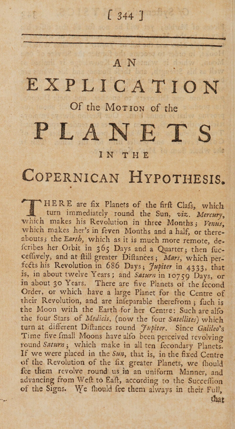 AN ‘ of INT HE COPERNICAN HYPOTHESIS. HERE are fix Planets of the firft Clafs, which turn immediately round the Sun, viz. Mercur 4 ‘which makes his Revolution in three Months; Venus, which makes her’s in feven Months and a half, or there- abouts; the Earth, which as it is much more remote, de- fcribes her Orbit in 365 Days and a Quarter; then fuc- ceflively, and at ftill greater Diftances; Mars, which per- feéts his Revolution in 686 Days; Yupiter in 4333, that is, in about twelve Years; and Saturn in 10759 Days, or in about 30 Years. There are five Planets of the fecond Order, or which have a large Planet for the Centre of their Revolution, and are infeparable therefrom ; fuch is the Moon with the Earth for her Centre: Such are alfo the four Stars of Medicis, (now the four Satellites) which turn at different Diftances round Jupiter. Since Galileo’s Time five {mall Moons have alfo been perceived revolving round Saturn; which make in all ten fecondary Planets. If we were placed in the Sw, that is, in the fixed Centre of the Revolution of the fix greater Planets, we fhould fee them revolve round us in an uniform Manner, and advancing from Weft to Eaft, according to the Succeffion of the Signs. We fhould fee them always in their iim that.