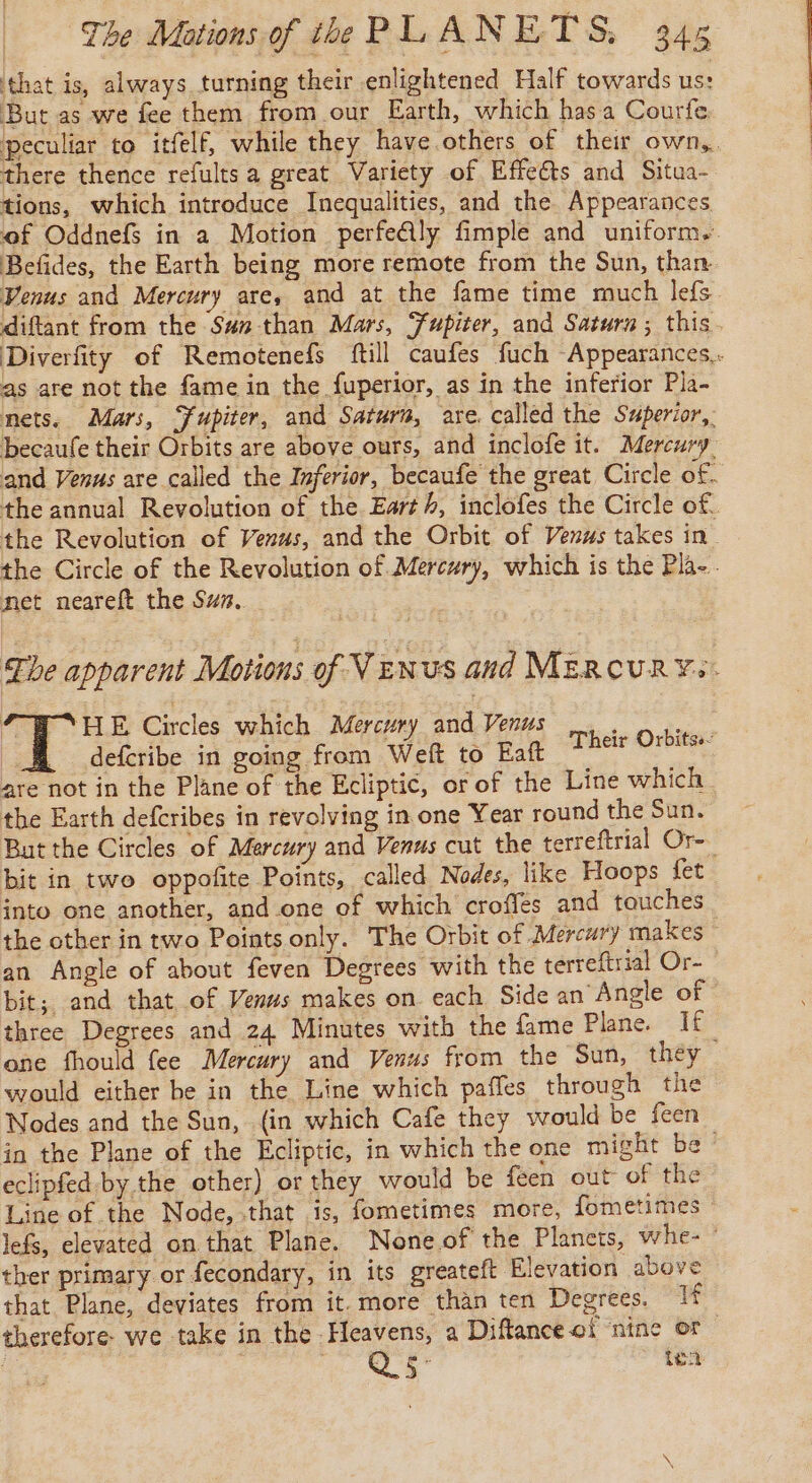 that is, always turning their enlightened Half towards us: But as we fee them from our Earth, which hasa Courfe. peculiar to itfelf, while they have others of their own, there thence refults a great Variety of Effeéts and Situa- tions, which introduce Inequalities, and the Appearances Befides, the Earth being more remote from the Sun, than as are not the fame in the fuperior, as in the inferior Pla- mets. Mars, Fupiter, and Saturn, are. called the Superior, becaufe their Orbits are above ours, and inclofe it. Mercury, and Venus are called the Inferior, becaufe the great Circle of. net neareft the Suz. 6 Bes Circles which Mercury and Venus. Gus. _ deferibe in going from Weft to Eaft “2% 6 are not in the Plane of the Ecliptic, or of the Line which the Earth defcribes in revolving in one Year round the Sun. But the Circles of Mercury and Venus cut the terreftrial Or- bit in two oppofite Points, called Nodes, like Hoops fet an Angle of about feven Degrees with the terreftrial Or- three Degrees and 24 Minutes with the fame Plane. If would either be in the Line which pañles through the in the Plane of the Ecliptic, in which the one might be eclipfed by the other) or they would be feen out of the Line of the Node, that is, fometimes more, fometimes ther primary or fecondary, in its greateft Elevation above that Plane, deviates from it. more than ten Degrees. 1¢ therefore we take in the Heavens, a Diflance oi nine of LS &amp; 5 ten