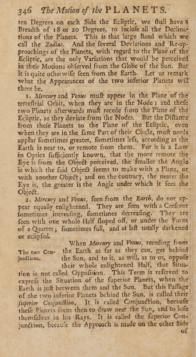 ten Degrees on each Side the Ecliptic, we fhall have a Breadth of 18 or 20 Degrees, to inclofe all the Declina- tions of the Planets. This is that large Band which we call the Zodiac. And the feveral Deviations and Re-ap- proachings of the Planets, with regard to the Plane of the Ecliptic, are the only Variations that would be perceived in their Motions obferved from the Globe of the Sun. But it is quite otherwife feen from the Earth. Let us remark what the Appearances of the two inferior Planets will there be, ah D à F | 1. Mercury and Venus muft appear in the Plane of the terreftrial Orbit, when they are in the Nodes and thefe two Planets afterwards muft recede from the Plane of the Ecliptic, as they deviate from the Nodes, But the Diftance from thefe Planets to the Plane of the Ecliptic, even when they are in the fame Part of their Circle, muft needs _ appear fometimes greater, fometimes lefs, according as the Earth is near to, or remote from them. For itis a Law in Optics fufficiently known, that the more remote the Eye is from the Obje&amp; perceived, the fmaller the Angle is which the faid Objeét feems to make with a Plane, or with another Objet, and on the contrary, the nearer the Eye is, the greater isthe Angle under which it fees the Object. 4 ( : : 2. Mercury and Venus, feen from the Earth, do not ap- pear equally enlightened. They are feen witha Crefcent fometimes increafing, fometimes decreafing. They are. feen with one whole Half floped off, or under the Form of a Quarter; fometimes full, and at laft totally darkened or eclipfed. | 3 7 _ When Mercury and Venus, receding from _ The two Con- the Earth as far as they can, get behind junétions, the Sun, and toit, as will, as to us, oppofe their whole enlightened Half, that Situa- tion is not called Oppofition. This Term is referved to exprefs the Situation of the fuperior Planets, when the Earth is juft between them and the Sun. But this Paflage of the two inferior Planets behind the Sun, is called their fuperior Conjunction, It is called Conjunétion, becaufe ‘thefe Planets feem then to draw near the Sun, and to lofe themfelves in his Rays. It is called the fuperior Con- junétien, becaufe the Approach is made on the other ia o