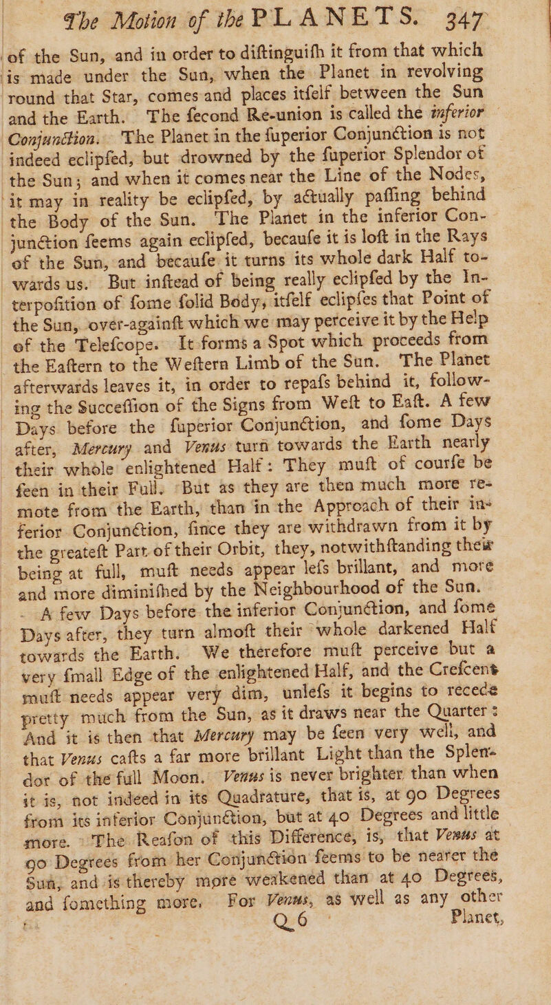 ‘of the Sun, and in order to diftinguifh it from that which lis made under the Sun, when the Planet in revolving round that Star, comes and places itfelf between the Sun and the Earth. The fecond Re-union is called the wferior © Conjunction. The Planet in the fuperior Conjunction is not indeed eclipfed, but drowned by the fuperior Splendor of the Sun; and when it comes near the Line of the Nodes, ‘it may in reality be eclipfed, by actually pafling behind the Body of the Sun. The Planet in the inferior Con- jun@ion feems again eclipfed, becaufe it is loft in the Rays of the Sun, and bécaufe it turns its whole dark Half to- wards us. But inftead of being really eclipfed by the In- terpofition of fome folid Body, itfelf eclipfes that Point of the Sun, over-againft which we may perceive it by the Help ef the Telefcope. It forms a Spot which proceeds from the Eaftern to the Weftern Limb of the Sun. The Planet afterwards leaves it, in order to repafs behind it, follow- ing the Succeflion of the Signs from Welt to Eaft. A few Days before the fuperior Conjunction, and fome Days after, Mercury and Venus turn towards the Earth nearly their whole enlightened Half: They muft of courfe be feen in their Full; ‘But as they are thea much more re- mote from the Earth, than in the Approach of their in- _ ferior Conjunétion, fince they are withdrawn from it by the greateft Part of their Orbit, they, notwithftanding their being at full, muft needs appear lefs brillant, and more | and more diminifhed by the Neighbourhood of the Sun. _ A few Days before the inferior Coniunétion, and fome Days after, they turn almoft their whole darkened Half towards the Earth. We therefore muft perceive but a very {mall Edge of the enlightened Half, and the Crefcent muff needs appear very dim, unlefs it begins to recece pretty much from the Sun, as it draws near the Quarter : And it is then that Mercury may be feen very well, and that Venus cafts a far more brillant Light than the Splen- dot of the full Moon. Venus is never brighter than when it is, not indeed in its Quadrature, that is, at go Degrees from its inferior Conjungtion, but at 40 Degrees and little more. : The Reafon of this Difference, is, that Vewus at go Degrees from her Conjunction feems to be nearer the Sun, and is thereby more weakened than at 40 Degrees, and fomething more, For Venms, as well as any other fi: Qo Planet,