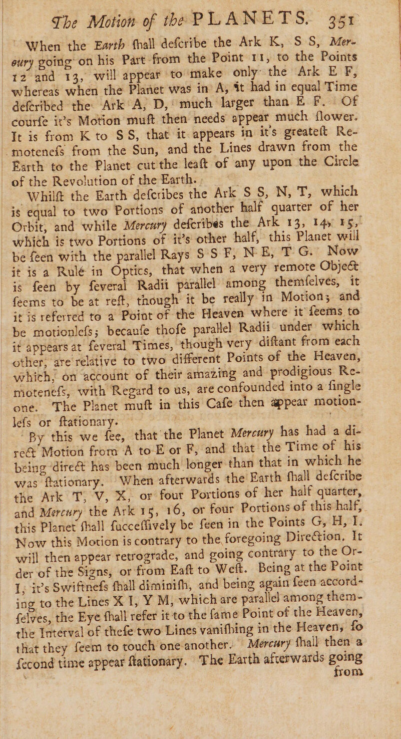 © When the Earth fhall defcribe the Ark K, S S, Mer- eury going on his Part from the Point 11, to the Points 12 and 13, will appear to make only the Ark E F, whereas when the Planet was in A, it had in equal Time deferibed the Ark°A, D, much larger than E F. Of courfe ivs Motion muft then needs appear much flower. It is from K to $58, that it appears in its greateft Re- ‘motenefs from the Sun, and the Lines drawn from the | Éarth to the Planet cut the leaft of any upon the Circle of the Revolution of the Earth.» -Whilft the Earth defcribes the Ark SS, N, T, which is equal to two Portions of another half quarter of her Orbit, and while Mercury defcribes the Ark 13, 145 16, _ which is two Portions of it’s other half, this Planet will be feen with the parallel Rays SSF, N E, TG. Now | it is a Rulé in Optics, that when a very remote Object is feen by feveral Radii parallel among themfelves, it feems to be at reft, though it be really in Motion; and it is referred to a Point of the Heaven where it feems to be motionlefs; becaufe thofe parallel Radii under which it appears at feveral Times, though very diftant from each other, are relative to two different Points of the Heaven, which, on account of their amazing and prodigious Re- _motenefs, with Regard to us, are confounded into a fingle one. The Planet muft in this Cafe then appear motion- lefs or ftationary. ae “By this we fee, that the Planet Mercury has had a di- re&amp; Motion from A to E or F, and that the Time of his being ‘direé&amp;t has been much longer than that in which he was ftationary. When afterwards the Earth fhall defcribe the Ark T; V, X, or four Portions of her half quarter, and Mercury the Ark 15, 16, or four Portions of this half, this Planet fhall facceffively be feen in the Points G, H, I. Now this Motion is contrary to the foregoing Direétion, It will then appear retrograde, and going contrary to the Or- der of the Signs, or from Eaft to Weft. Being at the Point I, it’s Swiftnefs fhall diminifh, and being again feen accord- ing to the Lines X 1, Y M, which are parallel among them- felyes, the Eye fhall refer it to the fame Point of the Heaven, the Toterval of thefe two Lines vanifhing in the Heaven, fo that they feem to touch one another. Mercury fhail then a fecond time appear ftationary. The Earth afterwards going ‘ rom