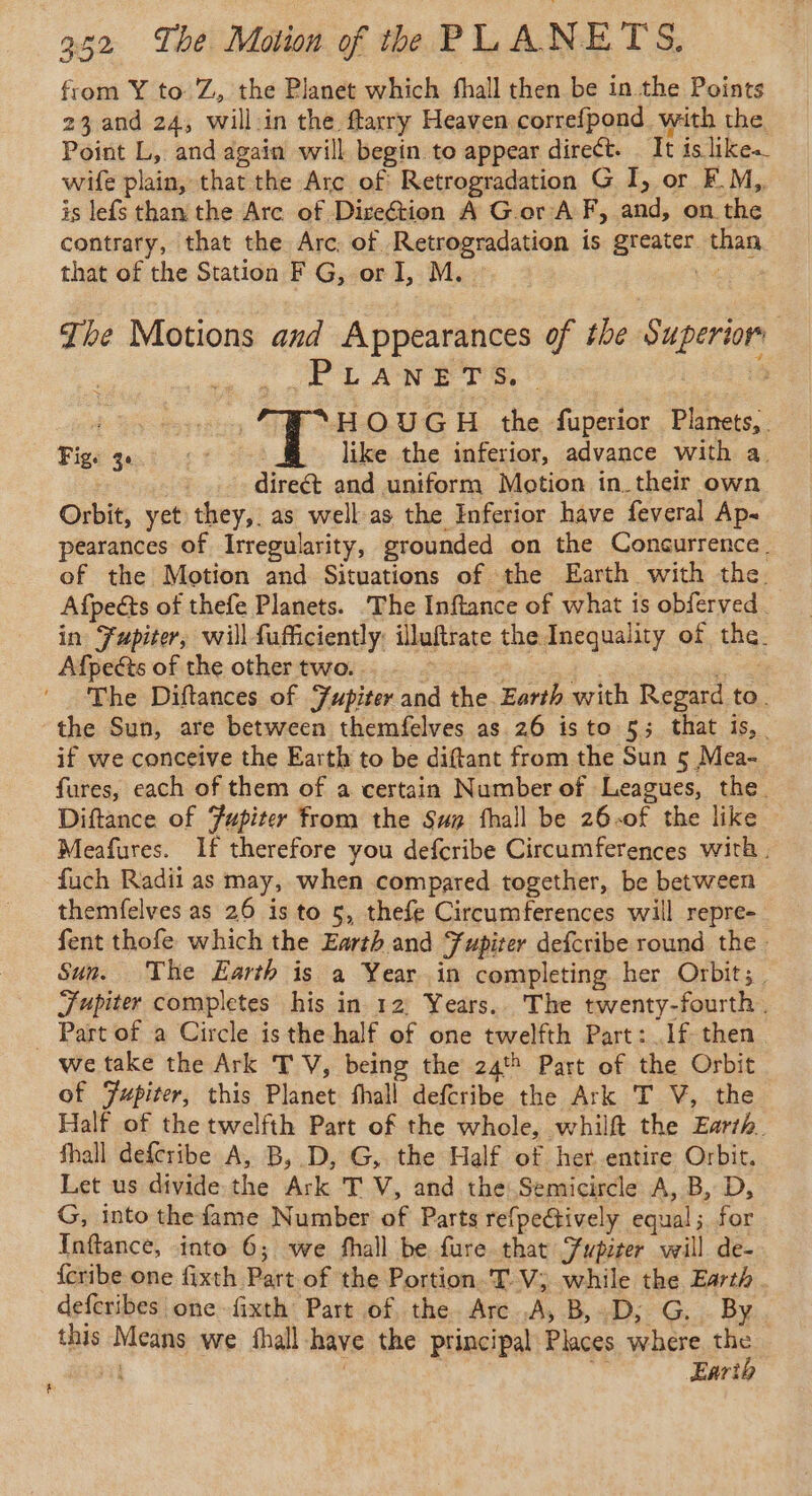 from Y to Z, the Planet which fhall then be in the Points 23 and 24, will-in the ftarry Heaven correfpond with the Point L, and again will begin to appear direct. It is likes wife plain, that the Arc of Retrogradation G I, or EM, is lefs than the Arc of Direction A Gor A F, and, on the contrary, that the Arc, of Retrogradation is greater than. that of the Station F G, or I, M. ~ 4 The Motions and Appearances of the Superior ct ÉPLANDEET ) ossi HOUGH the fuperior Planets, Fige ge 1° _ like the inferior, advance with a. direct and uniform Motion in their own Orbit, yet they, as well as the Inferior have feveral Ap~ pearances of Irregularity, grounded on the Concurrence. of the Motion and Situations of the Earth with the Afpects of thefe Planets. The Inftance of what is obferved. in Fupiter, willfufficiently: illuftrate the Inequality of the. Afpects of the other two. . oe ‘ The Diftances of Jupiter and the Earth with Regard to. the Sun, are between themfelves as 26 isto 5; that is, | if we conceive the Earth to be diftant from the Sun 5 Mea- fures, each of them of a certain Number of Leagues, the. Diftance of Jupiter from the Sug fhall be 26:of the like Meafures. If therefore you defcribe Circumferences with. fuch Radii as may, when compared together, be between themfelves as 26 is to 5, thefe Circumferences will repre- fent thofe which the Earth and Fupiter defcribe round the. Sun. The Earth is a Year in completing her Orbit; Jupiter completes his in 12 Years.. The twenty-fourth. _ Part of a Circle is the half of one twelfth Part: .1f then we take the Ark TV, being the 24 Part of the Orbit of Jupiter, this Planet fhall defcribe the Ark T V, the Half of the twelfth Part of the whole, whilft the Earth. fhall defcribe A, B, D, G, the Half of her entire Orbit. Let us divide the Ark T V, and the Semicircle A, B, D, G, into thefame Number of Parts refpectively equal; for {Inftance, into 6; we fhall be fure that Supiter will de- {cribe one fixth Part of the Portion. TV; while the Earth. deferibes one -fixth Part of the. Arc A, B,D; G. By. this Means we fhall have the principal Places where be nt : Eari #
