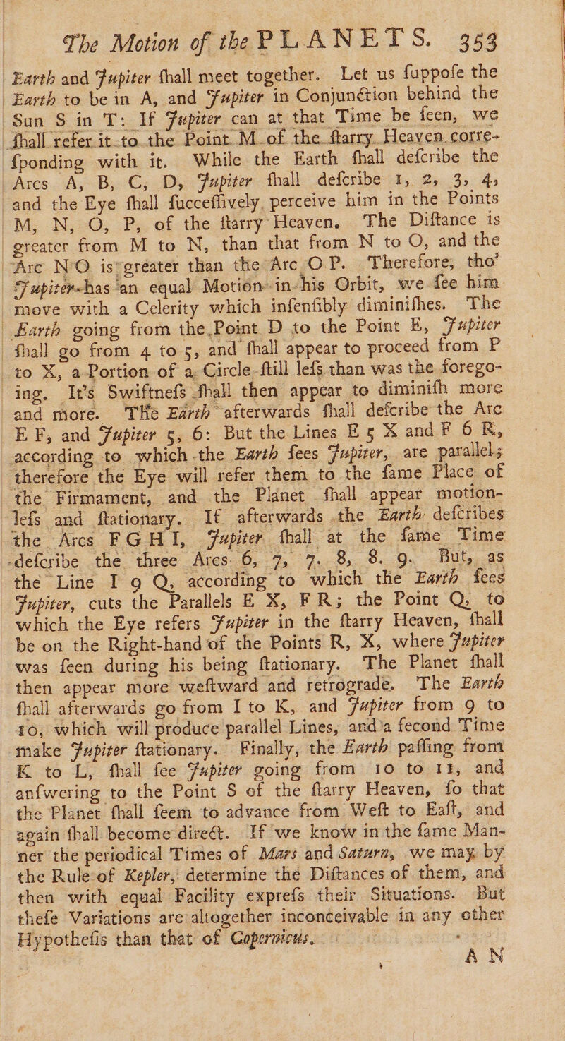 Earth and Fupiter fhall meet together. Let us fuppofe the | Earth to bein A, and Yupiter in Conjunétion behind the Sun S in T: If Fupiter can at that Time be feen, we {hall referit.to the Point M.of the ftarry. Heaven corre- fponding with it. While the Earth fhall defcribe the Arcs A, B, C, D, Fupiter fhall defcribe 1, 2, 3, 45 and the Eye fhall fucceflively, perceive him in the Points M, N, O, P, of the ftarry Heaven. The Diftance is greater from M to N, than that from N to O, and the ‘Are N'O is-gréater than the Arc OP. Therefore, tho’ Fupiter«has ‘an equal Motion-in-his Orbit, we fee him move with a Celerity which infenfibly diminifhes. The Earth going from the Point D to the Point E, F upiter _fhall go from 4 to 5, and fhall appear to proceed from P to X, a Portion of a, Circle-ftill lefs than was the forego- ing. Its Swiftnef fhall then appear to diminifh more and mote. ‘THe Earth afterwards fhall defcribe the Arc EF, and Jupiter s, 6: But the Lines E5 X and F 6 R, according to which the Earth fees Fupiter, are parallels therefore the Eye will refer them to the fame Place of the Firmament, and the Planet fhall appear motion- lefs and ftationary. If afterwards .the Earth: defcribes the Arcs FGHI, apiter fhall at the fame Time -defcribe the three Ares. 6, 7, 7. 8 8. 9. But, as the Line I 9 Q, according to which the Earth fees Jupiter, cuts the Parallels E X, FR; the Point Q, to which the Eye refers fupiter in the ftarry Heaven, thall be on the Right-hand of the Points R, X, where Jupiter was feen during his being ftationary. The Planet fhall then appear more weftward and retrograde. The Earth fhall afterwards go from Ito K, and Jupiter from 9 to 10, which will produce parallel Lines, and'a fecond Time make Fupiter ftationary. Finally, the Earth pafling from K to L, fhall fee Fupiter going from 10 to 14, and anfwering to the Point S of the ftarry Heaven, fo that the Planet fhall feem to advance from Weft to Eaft, and again fhall become direét. If we know in the fame Man- ner the periodical Times of Mars and Saturn, we may, by the Rule of Kepler, determine the Diftances of them, and then with equal Facility exprefs their Situations. But thefe Variations are altogether inconceivable in any other Hypothefis than that of Copernicus, . : AN 4