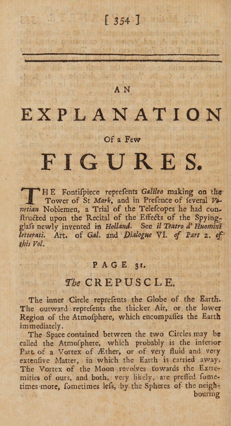 [ 354] EXPLANATION FIGURES. Ï HE Fontifpiece reprefents Galileo making on the: Tower of St Mark, and in Prefence of feveral V- netian Noblemen, a Trial of the Telefcopes he had con. ftrué&amp;ted upon the Recital of the Effe@s of the Spying- giafs newly invented im Holland. See il Teatro d’ Huomini bib ae Aït. of Gal. and ‘Dialogue VI. of Part 2. of” his Vol. : . | RAGE: Sans The CREPUSCLE. The inner Circle reprefents the Globe of the Earth. The outward reprefents the thicker Air, or the lower Region of the Atmofphere, which encompafies the Earth immediately. 4 fs The Space contained between the two Circles may be called the Atmofphere, which probably is the inferior Part of a Vortex of Æther, or of very fluid and very extenfive Matter, in which the Earth is carried away, The Vortex of the Moon revolves towards the Extre-- mities of ours, and both, very likely, are preffed fome- times-more, fometimes lefs, by.the Spheres of the neigh- bouring