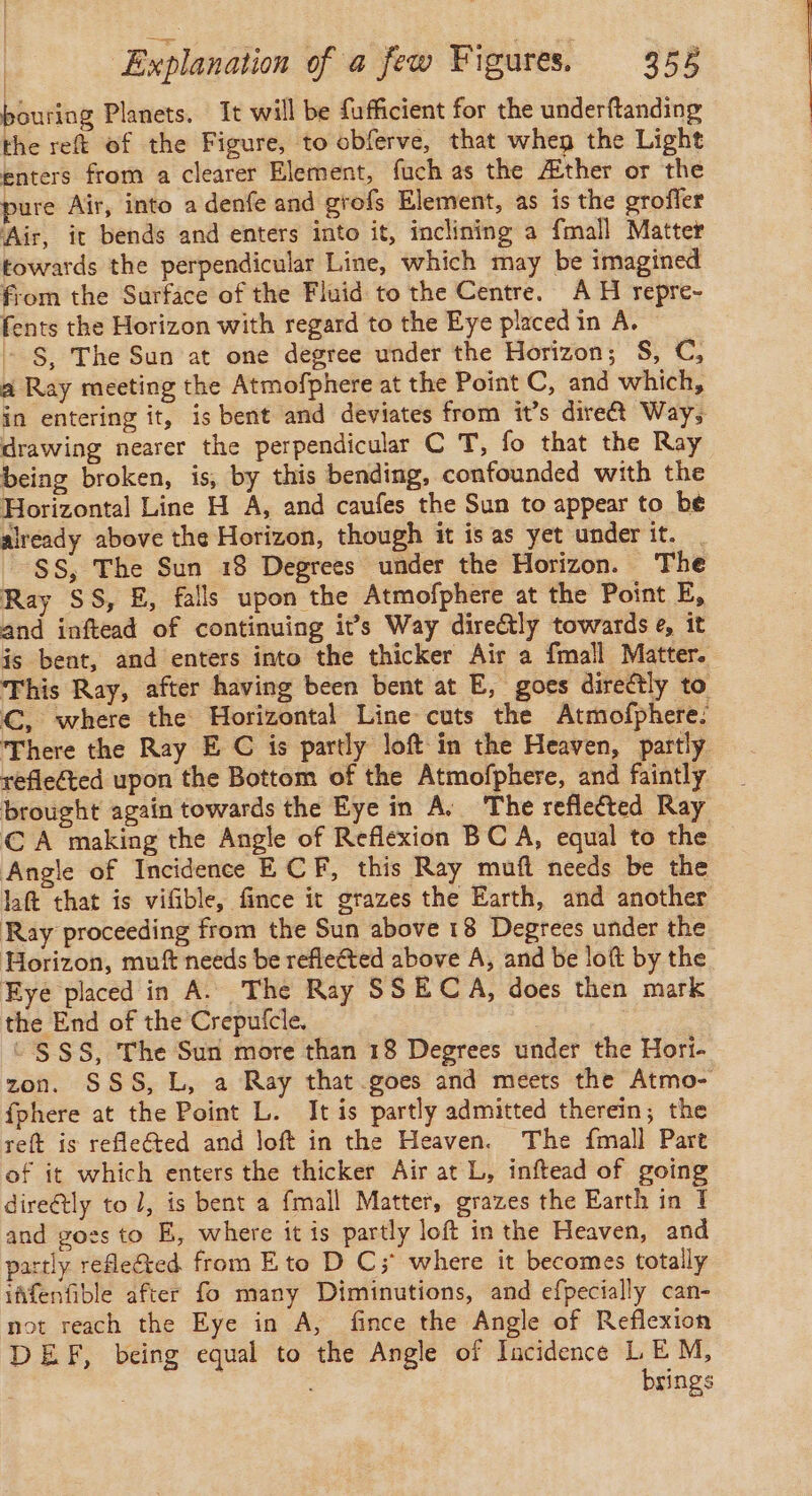 pouring Planets. It will be fufficient for the underftanding the reft of the Figure, to obferve, that when the Light enters from a clearer Element, fuch as the Æther or the pure Air, into a denfe and grofs Element, as is the grofler Air, it bends and enters into it, inclining a {mall Matter towards the perpendicular Line, which may be imagined from the Surface of the Fluid to the Centre. AH repre- fents the Horizon with regard to the Eye placed in A. + §, The Sun at one degree under the Horizon; S, C, a Ray meeting the Atmofphere at the Point C, and which, in entering it, is bent and deviates from it’s dire Way, drawing nearer the perpendicular C T, fo that the Ray being broken, is, by this bending, confounded with the Horizontal Line H A, and caufes the Sun to appear to be already above the Horizon, though it is as yet under it. . SS, The Sun 18 Degrees under the Horizon. The Ray SS, E, falls upon the Atmofphere at the Point E, and inftead of continuing it’s Way directly towards e, it is bent, and enters into the thicker Air a fmall Matter. This Ray, after having been bent at E, goes directly to C, where the Horizontal Line cuts the Atmofphere. There the Ray E C is partly loft in the Heaven, partly reflected upon the Bottom of the Atmofphere, and faintly brought again towards the Eye in A. The reflected Ray CA making the Angle of Reflexion BC A, equal to the Angle of Incidence E CF, this Ray muft needs be the laft that is vifible, fince it grazes the Earth, and another Ray proceeding from the Sun above 18 Degrees under the Horizon, muf needs be refleéted above A, and be loft by the Eye placed in A. The Ray SSECA, does then mark the End of the Creputcle. | | © SSS, The Sun more than 18 Degrees under the Hori- zon. SSS, L, a Ray that goes and meets the Atmo- fphere at the Point L. It is partly admitted therein; the reft is refleéted and loft in the Heaven. The fmall Part of it which enters the thicker Air at L, inftead of going dire@tly to 1, is bent a fmall Matter, grazes the Earth in I and goss to E, where it is partly loft in the Heaven, and partly reflected. from Eto D C; where it becomes totally iffenfible after fo many Diminutions, and efpecially can- not reach the Eye in A, fince the Angle of Reflexion DEF, being equal to the Angle of Incidence LEM, : | brings