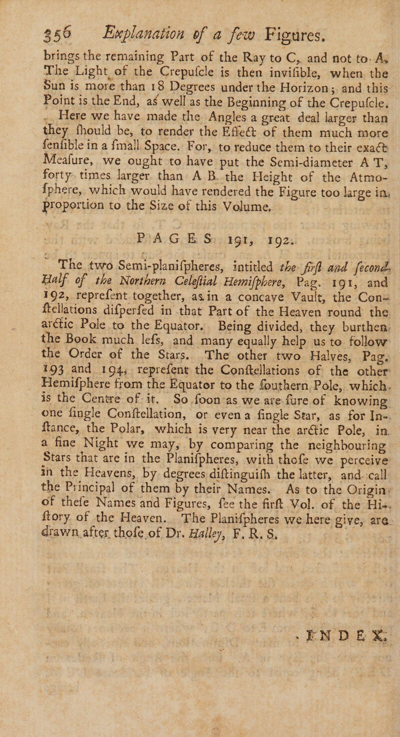 brings the remaining Part of the Ray to C,, and not to. Ay The Light of the Crepufcle is then invifible, when the Sun is more than 18 Degrees under the Horizon; and this’ Point is the End, ag well as the Beginning of the Crepufcle, -. Here we have made the Angles a great deal larger than _ they fhould be, to render the Effeét of them much more fenfble in a fmall Space. For, to reduce them to their exact Meafure, we ought to have put the Semi-diameter AT, forty. times larger than A B..the Height of the Atmo- fphere, which would have rendered the Figure too large in proportion to the Size of this Volume, L PAGES IGI, 192: … The two Semi-planifpheres, intitled the ff and fecond. Half of the Northern Celeftial Hemifphere, Pag. 191, and 192, reprefent together, asin a concave Vault, the Con- ftcllations difperfed in that Part of the Heaven round the arétic Pole to the Equator. Being divided, they burthen. the Book much lefs, and many equally help us to follow the Order of the Stars. The other two Halves, Pag, 193 and 194; reprefent the Conftellations of the other: _ Hemifphere from the Equator to the fouthern Pole, which. is the Centre of it. So foon-as we are fure of knowing . one fingle Conftellation, or even a fingle Star, as for In-. ftance, the Polar, which is very near the arétic Pole, in. a fine Night we may, by comparing the neighbouring — Stars that are in the Planifpheres, with thofe we perceive in the Heavens, by degrees diftinguifh the latter, and. call the Principal of them by their Names. As to the Origin: of thefe Names and Figures, fee the firft Vol. of the His. ftory of the Heaven. The Planifpheres we here give, are drawn after thofe of Dr. Halley, F,R.S, | -ENDER,