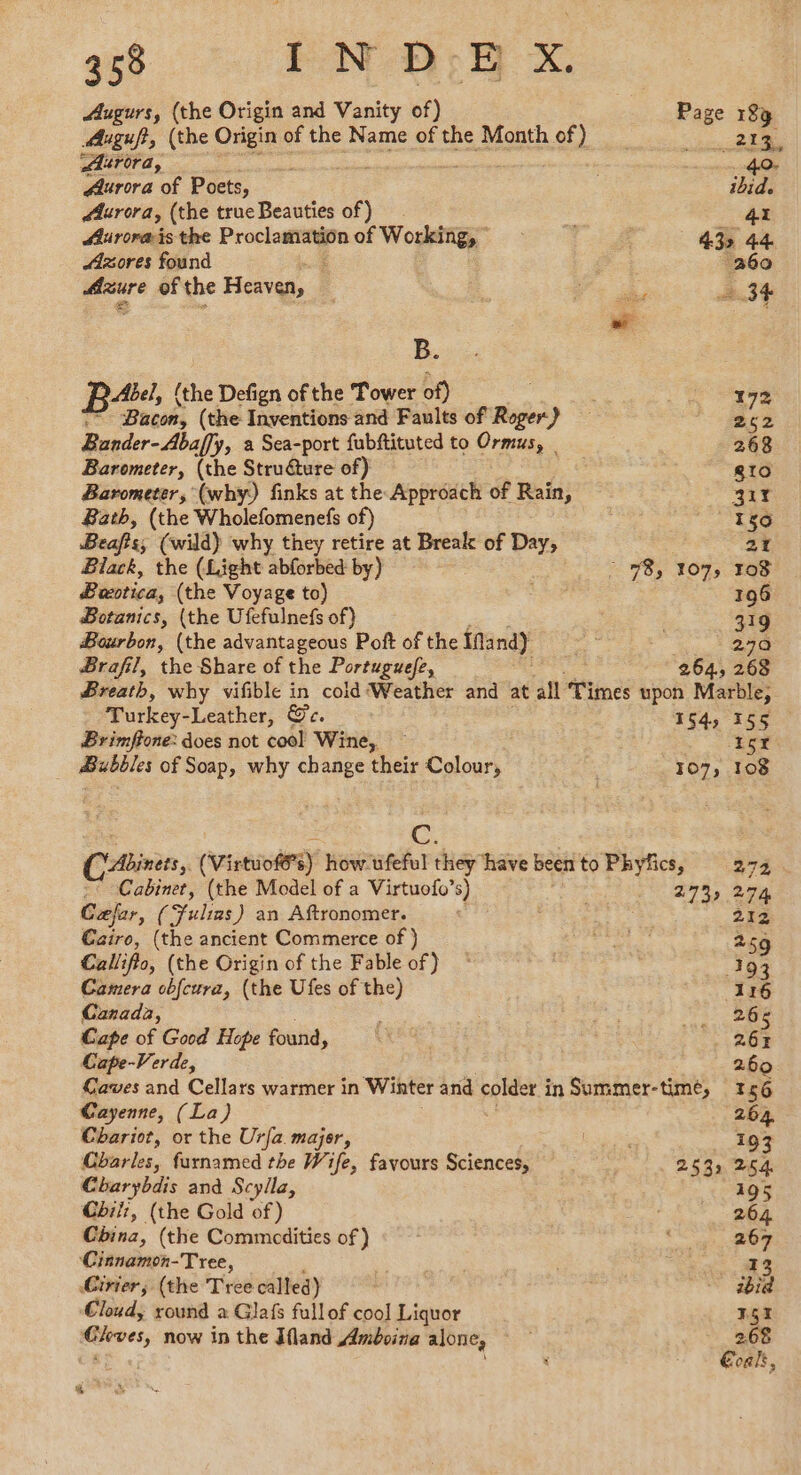 Augurs, (the Origin and Vanity of) Page 189 Auguft, (the hs of the Name of the Month of) __ ee Aurora, 40. Aurora of Poets, ibid. Aurora, (the true Beauties of) 41 Aurorais the Proclamation of Woekstgy : 43> 44 Azores found i cy 260 Azure of the Heaven, ae à, 34 B. Fea fihe Defign of the Tower of) 172 “~ Bacon, (the Inventions and Faults of Roger) | 22 Bander-Abaffy, a Sea-port fubftituted to Ormus, _ 268 Barometer, (the Struure of) gto Barometer, (why) finks at the Approach of Rain, 317 Bath, (the Wholefomenefs of) 150 Beafts, (wild) why they retire at Break of Day, 21 Black, the (Light abforbed by) : 98, 107, 108 Bectica; (the Voyage to) 196 Botanics, (the Ufefulnefs of) : 319 Bourbon, (the advantageous Poft of the ifand) “à 270 Brafil, the Share of the Portuguefe, 264, 268 Breath, why vifible in cold Weather and at all Times upon Marble, Turkey-Leather, Ge. 54, Fon: Brimffone: does not cool Wine, — 6x Bubbles of Soap, why change their Loue 107, 108 (Abinets,. (Virtuofés) how-ufeful they have been to Phyfics, 272 ~ Cabinet, (the Model of a Virtuofo’s) 27% 274 Cæjer, (Fulias ) an Aftronomer. 212 Cairo, (the ancient Commerce of ) ies Bip 259 Callifto, (the Origin of the Fable of) © 193 Camera obfcura, (the Ufes of the) 116 Canada, : : a: 20e Cape of Good Hope found, ES 26% Cape- -Verde, 260 Caves and Cellars warmer in Winter and colder in Summer-timé, 156 Cayenne, (La) 264. Chariot, or the Urfa major, LA ie 193 Charles, furnamed the Wife, favours Sciences, 253. 254 Charybdis and Scyila, 195 Cbil:, (the Gold of) : 264 China, (the Commodities of) oe Oe Cinnamon-Tree, Li 3 13 Cirier, (the Tree called) - abia Cloud, round a Glafs fullof cool Liquor F5 Cleves, now in the Jfland Amboina alone, 2.68 Coals, erro
