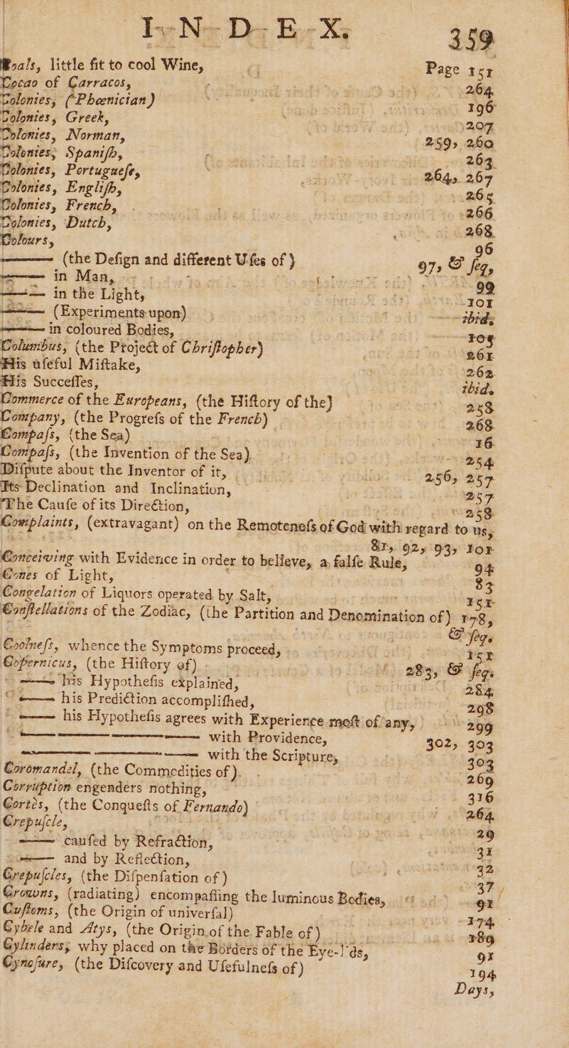 Has, little fit to cool Wine, Cecao of Carracos, x Colontes, (Phænician) Colonies, Greek, Colonies, Norman, Colonies; Spañifh, Colonies, Portuguefe, Colonies, Englifh, Colonies, French, Colonies, Dutch, Colours, (the Defign and different U-fes of } penn in Maa, oe 5 3.3 boty = in the Light, ——— (Experiments upon) te in coloured Bodies, _ Columbus, (the Project of Chriftopher) His ufeful Miftake, His Succeffes, Commerce of the Europeans, (the Hiftory of the) Company, (the Progrefs of the French) Compass, {the Sea) __ | Compafs, (the Invention of the Sea), Difpute about the Inventor of it, | Hts Declination and Inclination, The Caufe of its Direétion, 3 > €ones of Light, Congelation of Liquors operated by Salt, Esoinefs, whence the Symptoms proceed, Gopernicus, (the Hiftory of) - * —— his Hypothefis explained, “+——— his Prediétion accomplifhed, REA ——— with Providence, <I. with the Scripture, Coromandel, (the Commedities of}. : Corruption engenders nothing, Gortès, (the Conquefts of Fernando) Crepujcle, re ——— caufed by Refraction, — and by Reflection, Grepujcles, (the Difpenfation of ) Cuftoms, (the Origin of univerfal) Cybrle and Atys, (the Origin of the Fable of), ::. Gylinders; why placed on the Borders of the Eye-!'ds, Cynofure, (the Difcovery and Ufefulnefs of ) 284 302; 393