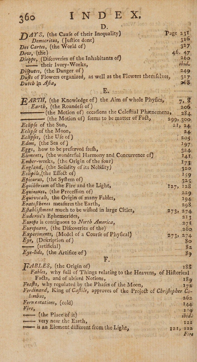 300 INDE X D. 7 | 4 D4 ‘a 8, (the Caufe of their Inequality) ARS CE XL Democritus, (Juftice done) hehe 320. Des Cartes, (the World of) # 327 Dew, ' (the) ; 46, 47. Dieppe, (Difcoveries of the Inhabitants of) Fe 260 = their Ivory-Works, ro ibid. Difputes, (the Danger of) .. 249. Dufis of Flowers organized, as well as the Flowers themfelves, 317 hits Fae Afia, = ARTH, (the Knowledge of ) the dire of whole Phylics)- 5 : Earth, (the Roundefs of ) 206 - (the Motion of) occafions the Celeftial Phenomena, 28.4, (the Motion of) feems to be RE of Fatt, 299 300: Eclipfe of the Sun, 21, 24 Eckhpfe of the Moon, as ae Echpfes, (the Ufe of) _ Pi a r Edom, (the Sea of ) 197 Eggs, how to be preferved frefh, pair Elements, (the wonderful Dai and Concurrence of} 148 Ember-weeks, (the Origin ofthe four) rs sh England, (the Solidity of its N obility) 320 Éclipile, (the Effect of) .159 Eticurus, (the Syftem of) Sess Equilibrium of the Fire and the Light, |  “¥27,-128 Equinoxes, (the Preceffion of) Ee 229 Eguivocals, the Origin of many Fables, 194 Eratcfibenes meafures the Earth, , 293 Eftablifoment much to be wifhed in large Cities, 2732 274 Eudoxiss Ephemerides, 213 Europe is contiguous to North America, 274 Europeans, (the Difcoveries of the) 26a Experiments, (Model of a Courfe of Phyfical) 943, 274 Eye, (Detcription of) 80 ——- (artificial) TR Eye-lids, (the Artifice of ) oe 89 ABLES, (the Origin of) 188 Fables, why full of Things relating to the Tee of Hiftorical » © Fadts, and of abfurd Notions, ee Feafts, why regulated by the Phafes of the Moon, Ferdinand, King of Caffile, approves of the Projeét of Chriftepher ‘e .dumbus, 262 Fernentations, (cold) oe 144 Fire, | Pet | + LRO) es— (the Place of it) ve \ A e—— very near the Earth, | 121 mms 19 an Element different from the Light, - 121, 12% . Fire