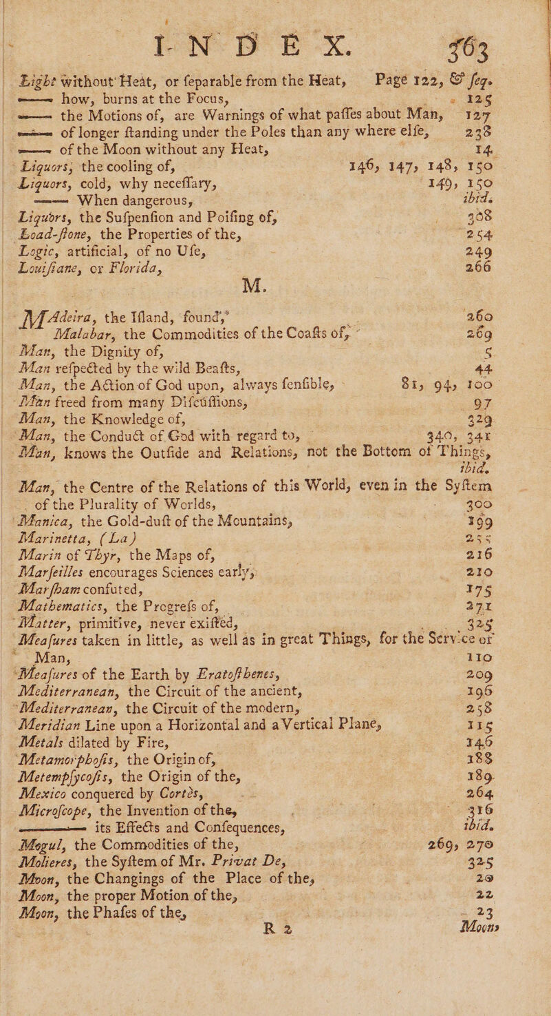 Eight without Heat, or feparable from the Heat, Page 122, © Seq. _ e——~ how, burns at the Focus, s 126 =— the Motions of, are Warnings of what pañles about Man, 127 —— of longer ftanding under the Poles than any where elfe, 238 — of the Moon without any Heat, 14. Liguors, the cooling of, 146, 147, 148, 150 Liquors, cold, why neceffary, 140, 150 —— When dangerous, ibid Liquors, the Sufpenfion and Poifing of, oe 4208 Eocad-fione, the Properties of the, ‘254 Logic, artificial, of no Ufe, 249 Louifiane, ox Florida, 266 M. Mat ira, the Ifland, found, 269 Malabar, the Commodities of the Coafts of, : 269 Man, the Dignity of, S Man refpected by the ele Beafts, 44 Man, the Aion of God upon, always fenfible, : 8i, 94, 100 Lan freed from many Difctffions, O7. Man, the Knowledge of, 229 ‘Man, the Conduét of God with regard to, | 340, 345 Man, knows the Outfide and Relations, not the Bottom of Things, ibid. Man, the Centre of the Relations of this World, even in the Sie Of ‘he Plurality of Worlds, 300 ‘Manica, the Gold-duft of the Mountains, ‘199 Marinetta, (La) es Marin of Thyr, the Maps of, 216 Marfeilles encourages Sciences early, 6220 Mar fham confuted, 175 Mathematics, the Progrefs of, 27 Matter, primitive, never exifted, 325 Meafures taken in little, as well as in great Things, for the Service or ~ Man, - 110 Wheafures of the Earth by Eratofthenes, 209 Mediterranean, the Circuit of the ancient, 196 ‘Mediterranean, the Circuit of the modern, 258 Meridian Line upon a Horizontal and a Vertical Plane, 116 Metals dilated by Fire, 146 Metamorphofis, the Origin of, 188 Metempfycofis, the Origin of ‘the, 189. Mexico conquered by Cortés, , 264 Microfcope, the Invention of the, : | ° 316 ——— its Effects and Confequences, ibid. Mogul, the Commodities of the, . 269, 270 Molieres, the Syftem of Mr. Privat De, 325 Moon, the Changings of the Place of the, 29 Moon, the proper Motion of the, 22 Mon, the Phafes of the, +23 R 2 Mouns