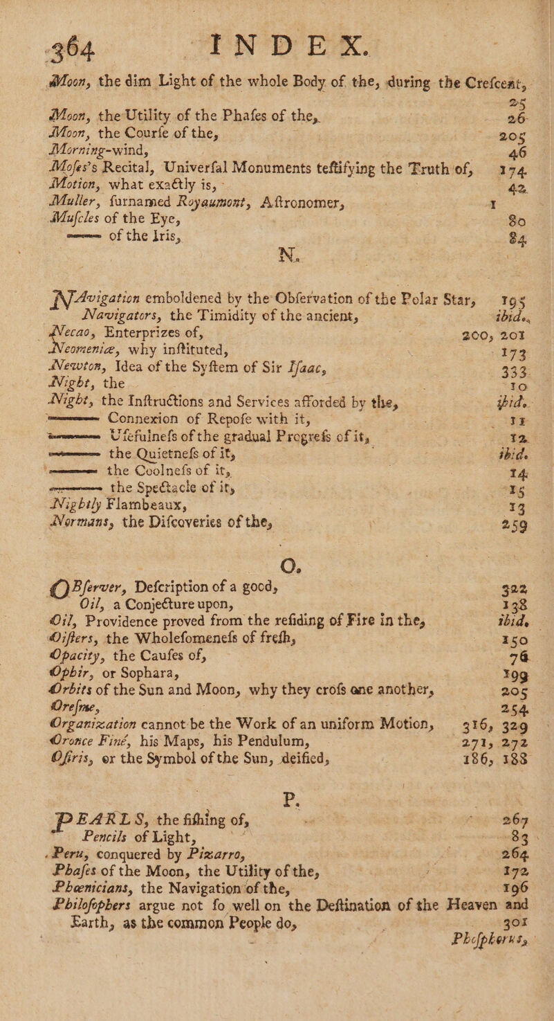 Moon, the dim Light of the whole Body of the, during the Crefcent, Moon, the Utility of the Phafes of the, ah Moon, the Courfe of the, * One Morning-wind, 6 4 Mofes’s Recital, Univerfal Monuments teftifying the Truth of, 174 Motion, what exaétly À 15,7 42. Muller, farnamed Royaumont, Aftronomer, I Mufcles of the Eye, 80 ——— of the Iris, 84 | N. Avigation emboldened by the Obfervation of the Polar Star, 195 Navigators, the Timidity of the ancient, ibide. he Enterprizes of, : 200; 201 eomenie, why inftituted, 1 I9z Newton, Idea of the Sy ftem of Sir ffaac, 333: Night, the 10 Night, the Inftruétions and Services afforded by the, id. ; Connexion of Repofe with it, ee wmemee Urefuinefs of the gradual Progrefs of it, 12 omen the Quietnefs of it, : ibide the Coolnefs of it, : T4 mms the Spectacle of it, a Nightly Flambeaux, 13 Normans, the Difcoveries of the, | 259 O. OBferver, Defcription of a good, 322 Oil, a Conjecture upon, 1 38 Oil, Providence proved from the refiding of Fire inthe, thid, — Oiflers, the Wholefomenefs of frefh, 150 Opacity, the Caufes of, 74 Opbir, or Sophara, 198 Orbits of the Sun and Moon » why they crofs ane another, 208$ - Orefme, 254 Organization cannot be the Work of an uniform Motion, 316, 329 Oronce Finé, his Maps, his Pendulum, 271, 272 Ofiris, or the Symbol of the Sun, deified, 186, 188 Le EARLS, the fifhing of, . 4867 Pencils of Light, | “8 . Peru, conquered by Pizarro, | 264 Pbafes of the Moon, the Utility of the, a 172 Pheenicians, the Navigation of the, 196 Pbilofopbers argue not fo well on the Deftination of the Heaven and Earth, as the common People do, 307 : Phefpherns,